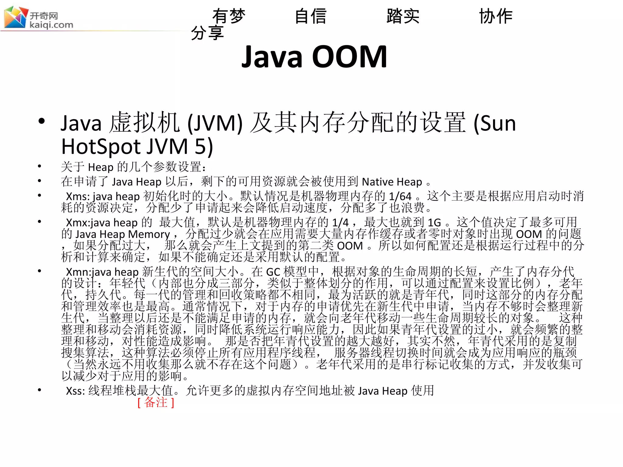 Java OOM Java 虚拟机 (JVM) 及其内存分配的设置 (Sun HotSpot JVM 5) 关于 Heap 的几个参数设置： 在申请了 Java Heap 以后，剩下的可用资源就会被使用到 Native Heap 。 Xms: java heap 初始化时的大小。默认情况是机器物理内存的 1/64 。这个主要是根据应用启动时消耗的资源决定，分配少了申请起来会降低启动速度，分配多了也浪费。 Xmx:java heap 的 最大值，默认是机器物理内存的 1/4 ，最大也就到 1G 。这个值决定了最多可用的 Java Heap Memory ，分配过少就会在应用需要大量内存作缓存或者零时对象时出现 OOM 的问题，如果分配过大， 那么就会产生上文提到的第二类 OOM 。所以如何配置还是根据运行过程中的分析和计算来确定，如果不能确定还是采用默认的配置。 Xmn:java heap 新生代的空间大小。在 GC 模型中，根据对象的生命周期的长短，产生了内存分代的设计：年 轻 代（内部也分成三部分，类似于整体划分的作用，可以通过配置来设置比例），老年代，持久代。每一代的管理和回收策略都不相同，最为活跃的就是青年代，同时这部分的内存分配和管理效率也是最高。通常情况下，对于内存的申请优先在新生代中申请，当内存不够时会整理新生代，当整理以后还是不能满足申请的内存，就会向老年代移动一些生命周期较长的对象。  这种整理和移动会消耗资源，同时降低系统运行响应能力，因此如果青年代设置的过小，就会频繁的整理和移动，对性能造成影响。 那是否把年青代设置的越大越好，其实不然，年青代采用的是复制搜集算法，这种算法必须停止所有应用程序线程， 服务器线程切换时间就会成为应用响应的瓶颈（当然永远不用收集那么就不存在这个问题）。老年代采用的是串行标记收集的方式，并发收集可以减少对于应用的影响。 Xss: 线程堆栈最大值。允许更多的虚拟内存空间地址被 Java Heap 使用   [ 备注 ] 
