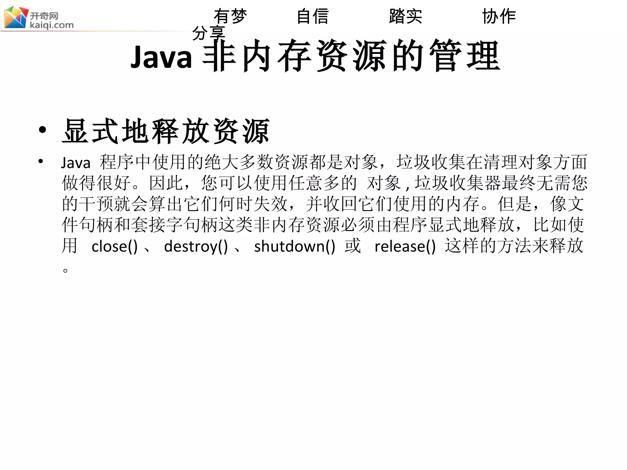 Java 非内存资源的管理 显式地释放资源 Java  程序中使用的绝大多数资源都是对象，垃圾收集在清理对象方面做得很好。因此，您可以使用任意多的 对象 , 垃圾收集器最终无需您的干预就会算出它们何时失效，并收回它们使用的内存。但是，像文件句柄和套接字句柄这类非内存资源必须由程序显式地释放，比如使用  close() 、 destroy() 、 shutdown()  或  release()  这样的方法来释放。 