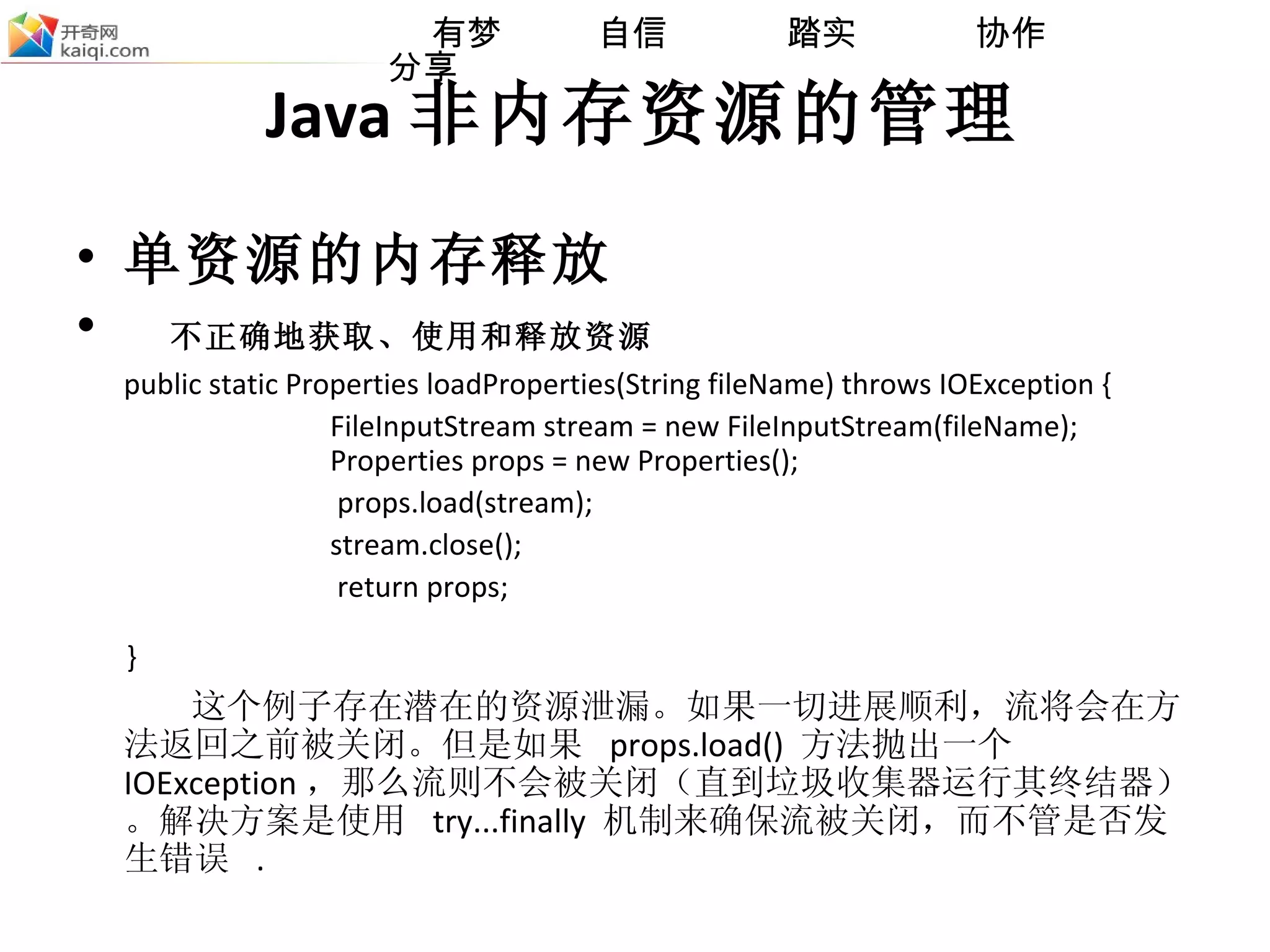Java 非内存资源的管理 单资源的内存释放 不正确地获取、使用和释放资源  public static Properties loadProperties(String fileName) throws IOException {  FileInputStream stream = new FileInputStream(fileName);  Properties props = new Properties();   props.load(stream); stream.close();   return props;  }   这个例子存在潜在的资源泄漏。如果一切进展顺利，流将会在方法返回之前被关闭。但是如果  props.load()  方法抛出一个  IOException ，那么流则不会被关闭（直到垃圾收集器运行其终结器）。解决方案是使用  try...finally  机制来确保流被关闭，而不管是否发生错误  . 