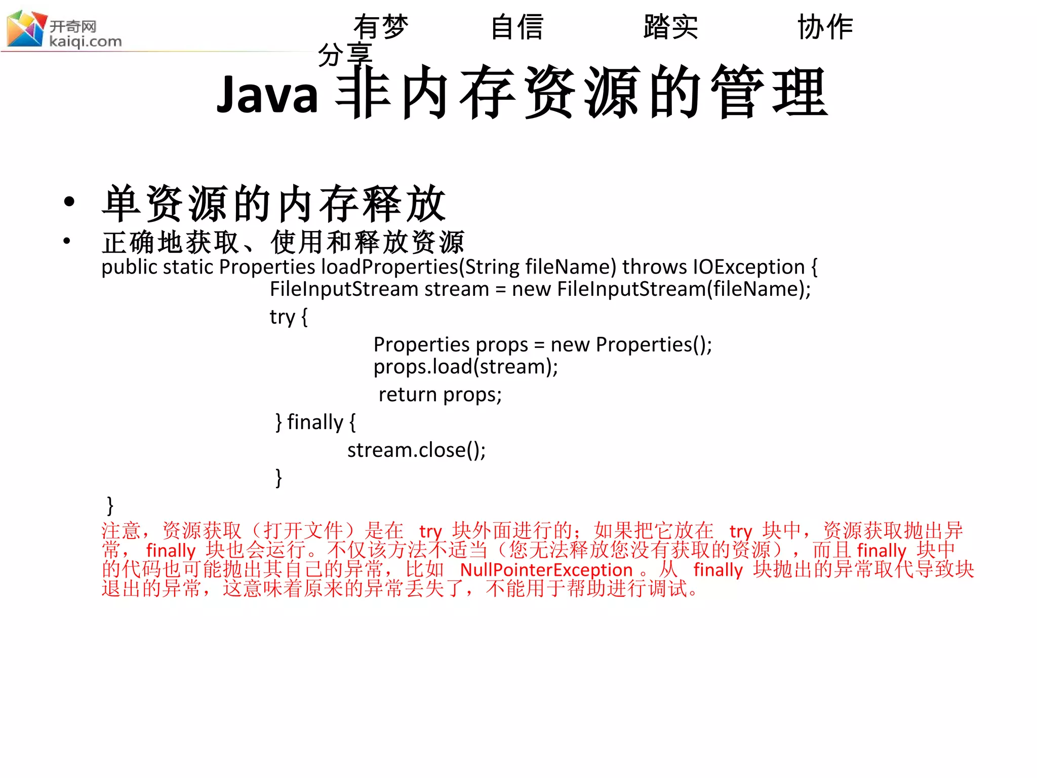 Java 非内存资源的管理 单资源的内存释放 正确地获取、使用和释放资源 public static Properties loadProperties(String fileName) throws IOException {    FileInputStream stream = new FileInputStream(fileName); try {  Properties props = new Properties();    props.load(stream);   return props;   } finally {   stream.close();   }   }  注意，资源获取（打开文件）是在  try  块外面进行的；如果把它放在  try  块中，资源获取抛出异常， finally  块也会运行。不仅该方法不适当（您无法释放您没有获取的资源），而且 finally  块中的代码也可能抛出其自己的异常，比如  NullPointerException 。从  finally  块抛出的异常取代导致块退出的异常，这意味着原来的异常丢失了，不能用于帮助进行调试。 