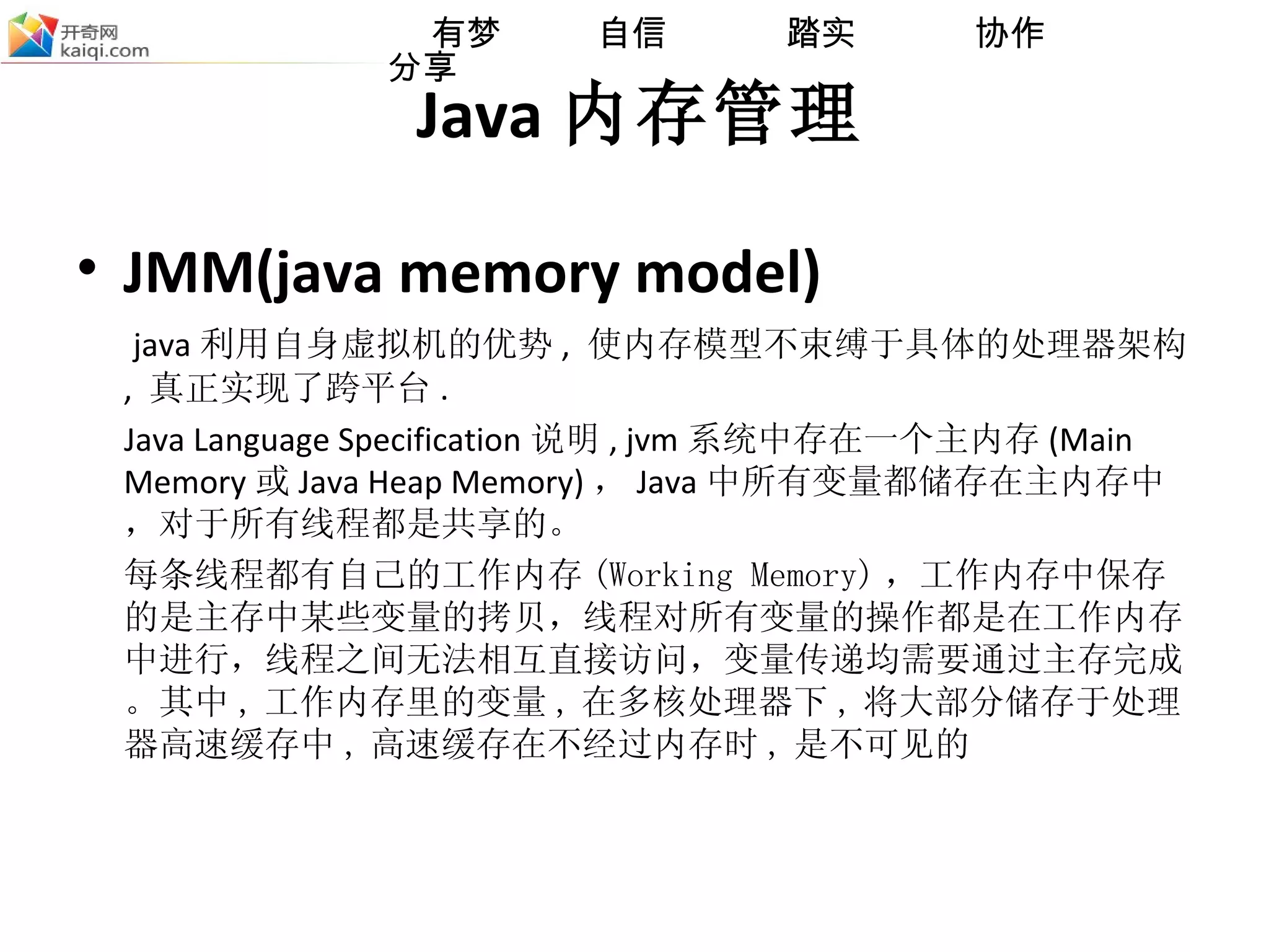 Java 内存管理 JMM(java memory model) java 利用自身虚拟机的优势 ,  使内存模型不束缚于具体的处理器架构 ,  真正实现了跨平台 . Java Language Specification 说明 , jvm 系统中存在一个主内存 (Main Memory 或 Java Heap Memory) ， Java 中所有变量都储存在主 内 存中，对于所有线程都是共享的。 每条线程都有自己的工作内存 (Working Memory) ，工作内存中保存的是主存中某些变量的拷贝，线程对所有变量的操作都是在工作内存中进行，线程之间无法相互直接访问，变量传递均需要通过主存完成。 其中 , 工作内存里的变量 , 在多核处理器下 , 将大部分储存于处理器高速缓存中 , 高速缓存在不经过内存时 , 是不可见的 