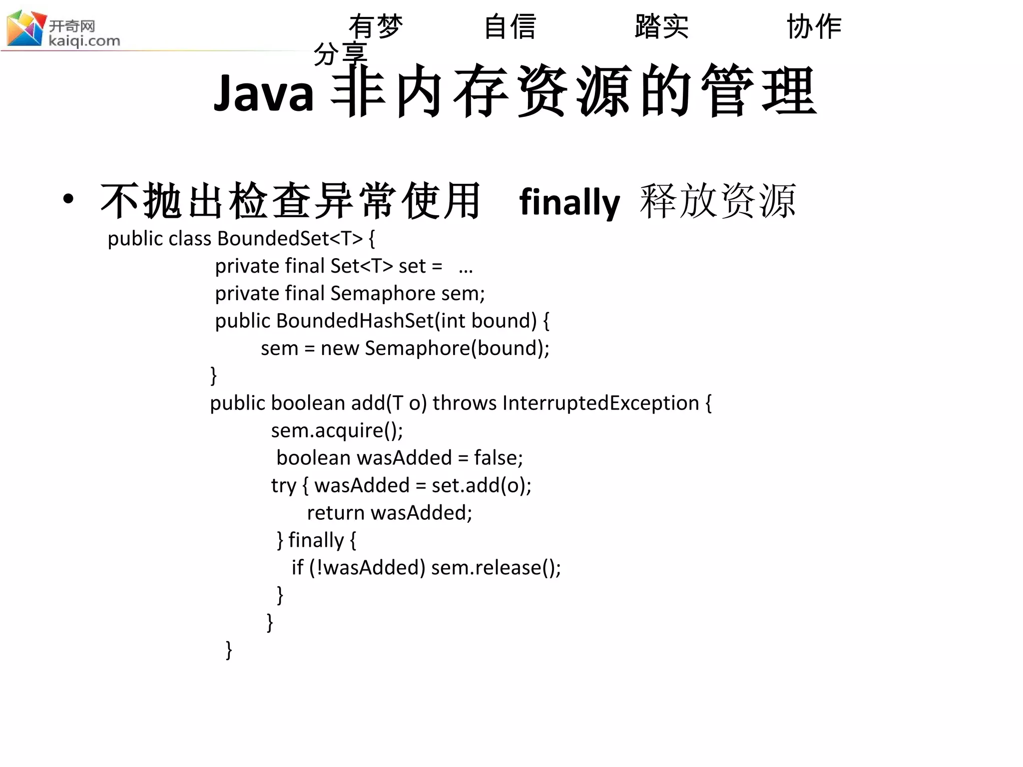 Java 非内存资源的管理 不抛出检查异常使用  finally   释放资源 public class BoundedSet<T> { private final Set<T> set =  … private final Semaphore sem;  public BoundedHashSet(int bound) { sem = new Semaphore(bound);  } public boolean add(T o) throws InterruptedException { sem.acquire(); boolean wasAdded = false; try { wasAdded = set.add(o); return wasAdded;  } finally { if (!wasAdded) sem.release();  } } } 