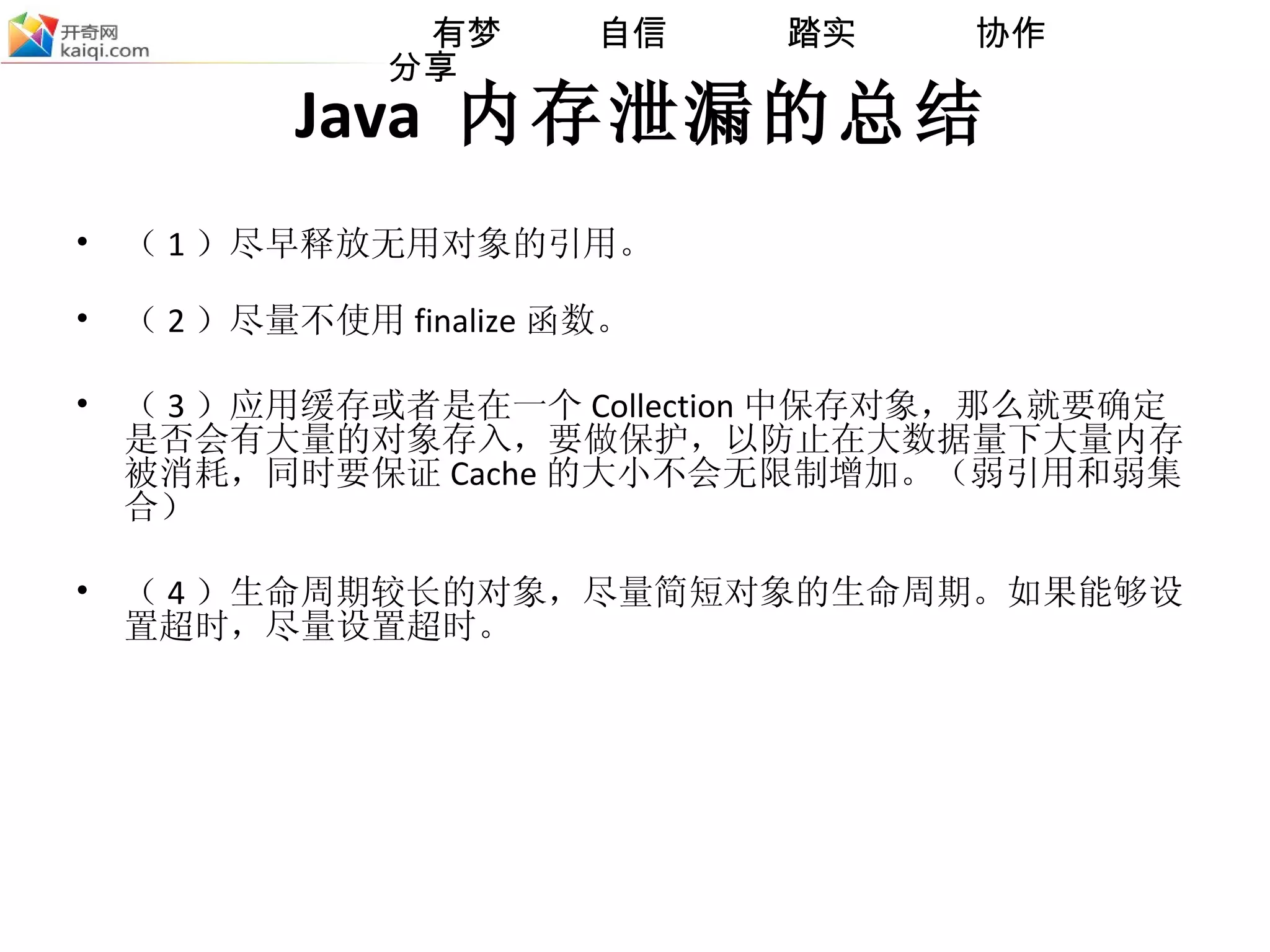 Java  内存泄漏的总结 （ 1 ）尽早释放无用对象的引用 。 （ 2 ）尽量 不使 用 finalize 函数。 （ 3 ）应用缓存或者是在一个 Collection 中保存对象，那么就要确定是否会有大量的对象存入，要做保护，以防止在大数据量下大量内存被消耗，同时要保证 Cache 的大小不会无限制增加。 （弱引用和弱集合） （ 4 ） 生命周期较长的对象 ， 尽量简短对象的生命周期。如果能够设置超时，尽量设置超时。 