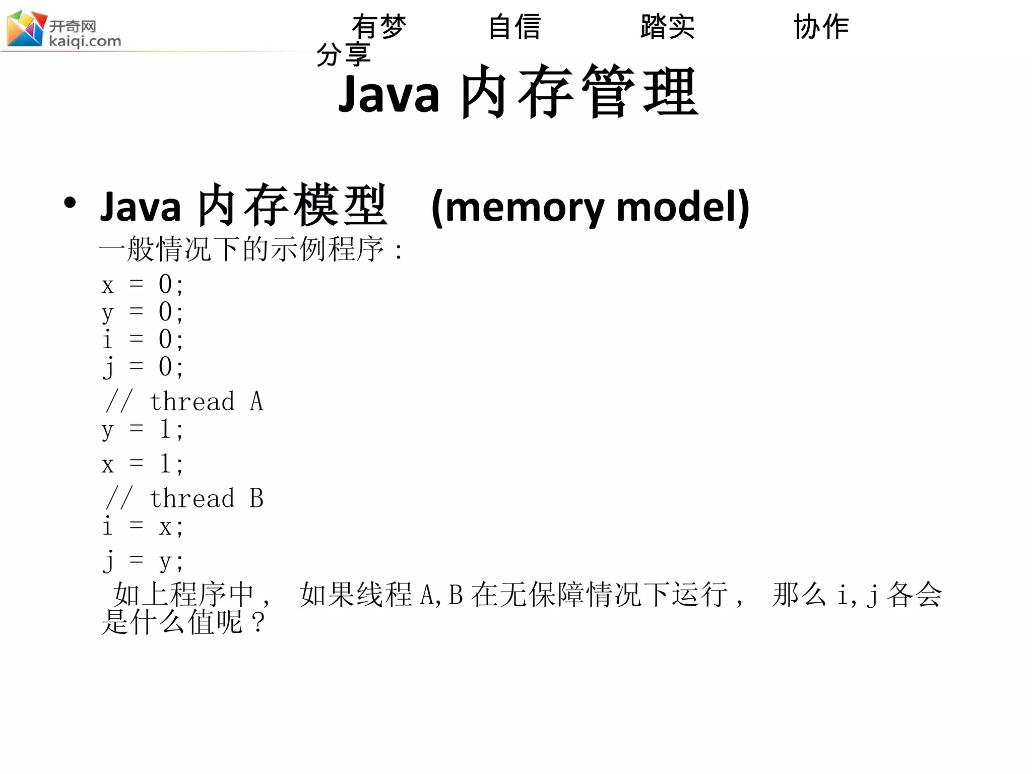 Java 内存管理 Java 内存模型  (memory model) 一般情况下的示例程序 :  x = 0; y = 0; i = 0; j = 0; // thread A y = 1; x = 1; // thread B i = x; j = y; 如上程序中 ,  如果线程 A,B 在无保障情况下运行 ,  那么 i,j 各会是什么值呢 ? 