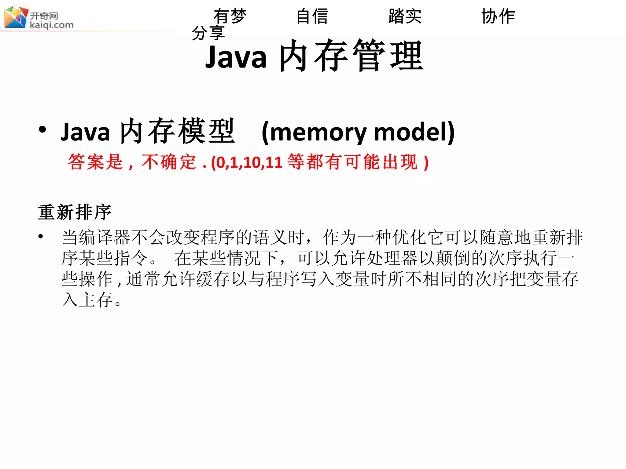 Java 内存管理 Java 内存模型  (memory model) 答案是 ,  不确定 . (0,1,10,11 等都有可能出现 ) 重新排序 当编译器不会改变程序的语义时，作为一种优化它可以随意地重新排序某些指令。 在某些情况下，可以允许处理器以颠倒的次序执行一些操作 , 通常允许缓存以与程序写入变量时所不相同的次序把变量存入主存。 