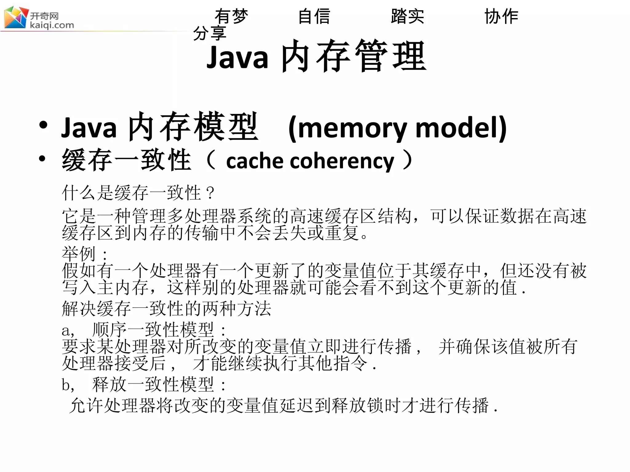 Java 内存管理 Java 内存模型  (memory model) 缓存一致性（ cache coherency ） 什么是缓存一致性 ?  它是一种管理多处理器系统的高速缓存区结构，可以保证数据在高速缓存区到内存的传输中不会丢失或重复。 举例 : 假如有一个处理器有一个更新了的变量值位于其缓存中，但还没有被写入主内存，这样别的处理器就可能会看不到这个更新的值 . 解决缓存一致性的两种方法 a,  顺序一致性模型 : 要求某处理器对所改变的变量值立即进行传播 ,  并确保该值被所有处理器接受后 ,  才能继续执行其他指令 . b,  释放一致性模型 :  允许处理器将改变的变量值延迟到释放锁时才进行传播 . 