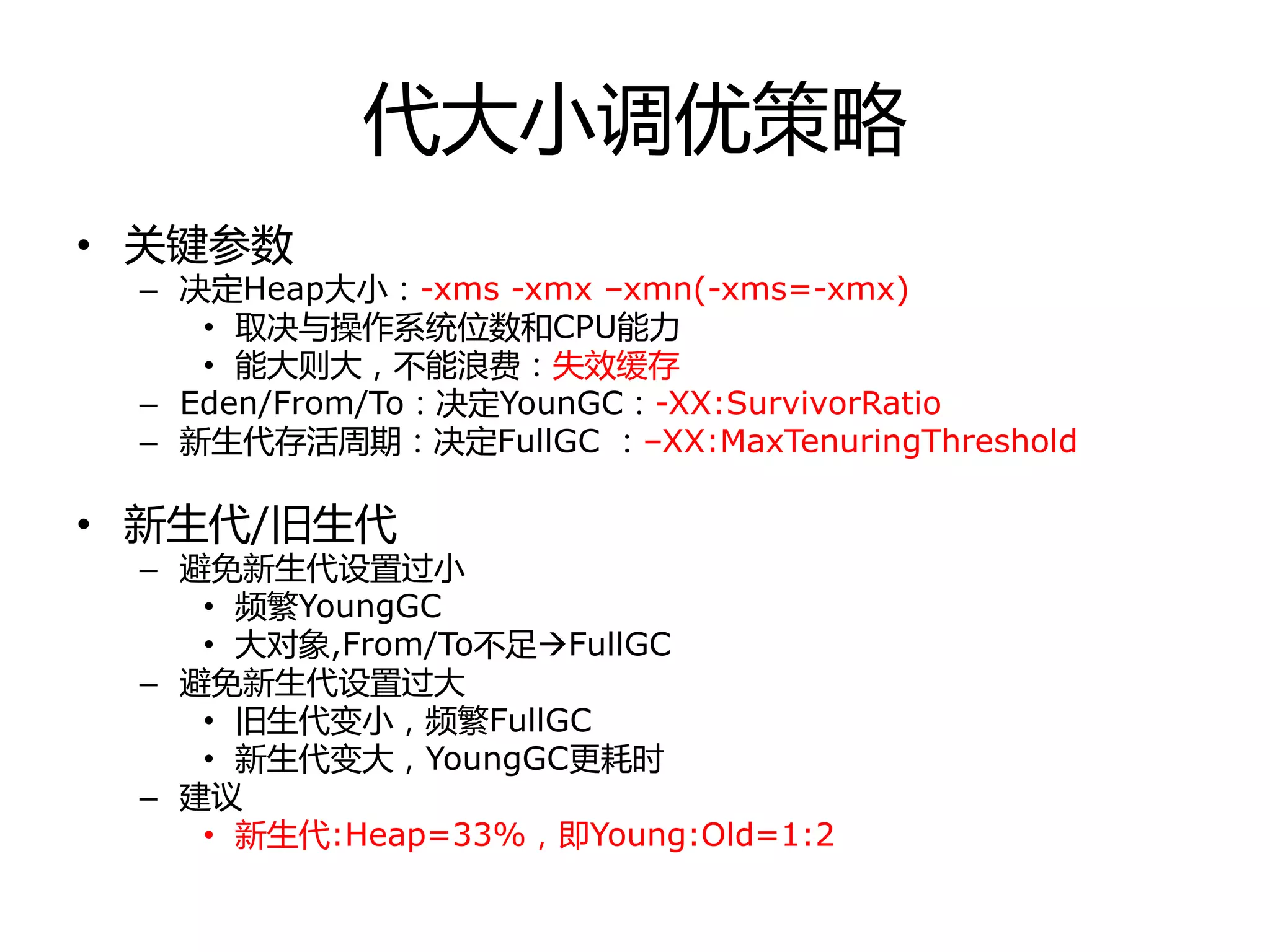 代大小调优策略
• 关键参数
– 决定Heap大小：-xms -xmx –xmn(-xms=-xmx)
• 取决不操作系统位数和CPU能力
• 能大则大，丌能浪费：失效缓存
– Eden/From/To：决定YounGC：-XX:SurvivorRatio
– 新生代存活周期：决定FullGC ：–XX:MaxTenuringThreshold
• 新生代/旧生代
– 避免新生代设置过小
• 频繁YoungGC
• 大对象,From/To丌足FullGC
– 避免新生代设置过大
• 旧生代变小，频繁FullGC
• 新生代变大，YoungGC更耗时
– 建议
• 新生代:Heap=33%，即Young:Old=1:2
 