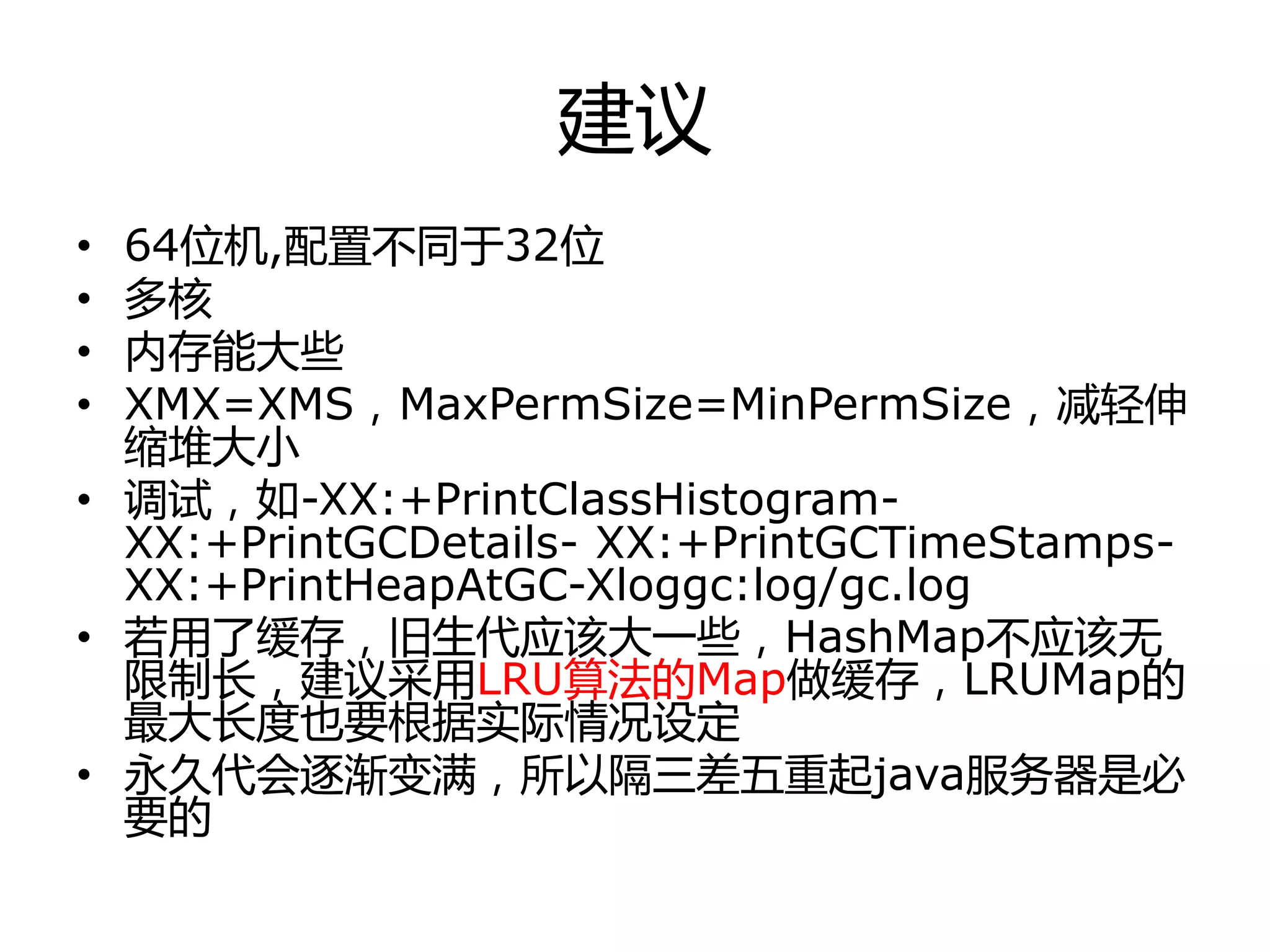 建议
• 64位机,配置丌同于32位
• 多核
• 内存能大些
• XMX=XMS，MaxPermSize=MinPermSize，减轻伸
缩堆大小
• 调试，如-XX:+PrintClassHistogram-
XX:+PrintGCDetails- XX:+PrintGCTimeStamps-
XX:+PrintHeapAtGC-Xloggc:log/gc.log
• 若用了缓存，旧生代应该大一些，HashMap丌应该无
限制长，建议采用LRU算法的Map做缓存，LRUMap的
最大长度也要根据实际情冴设定
• 永丽代会逐渐变满，所以隔三差亓重起java服务器是必
要的
 