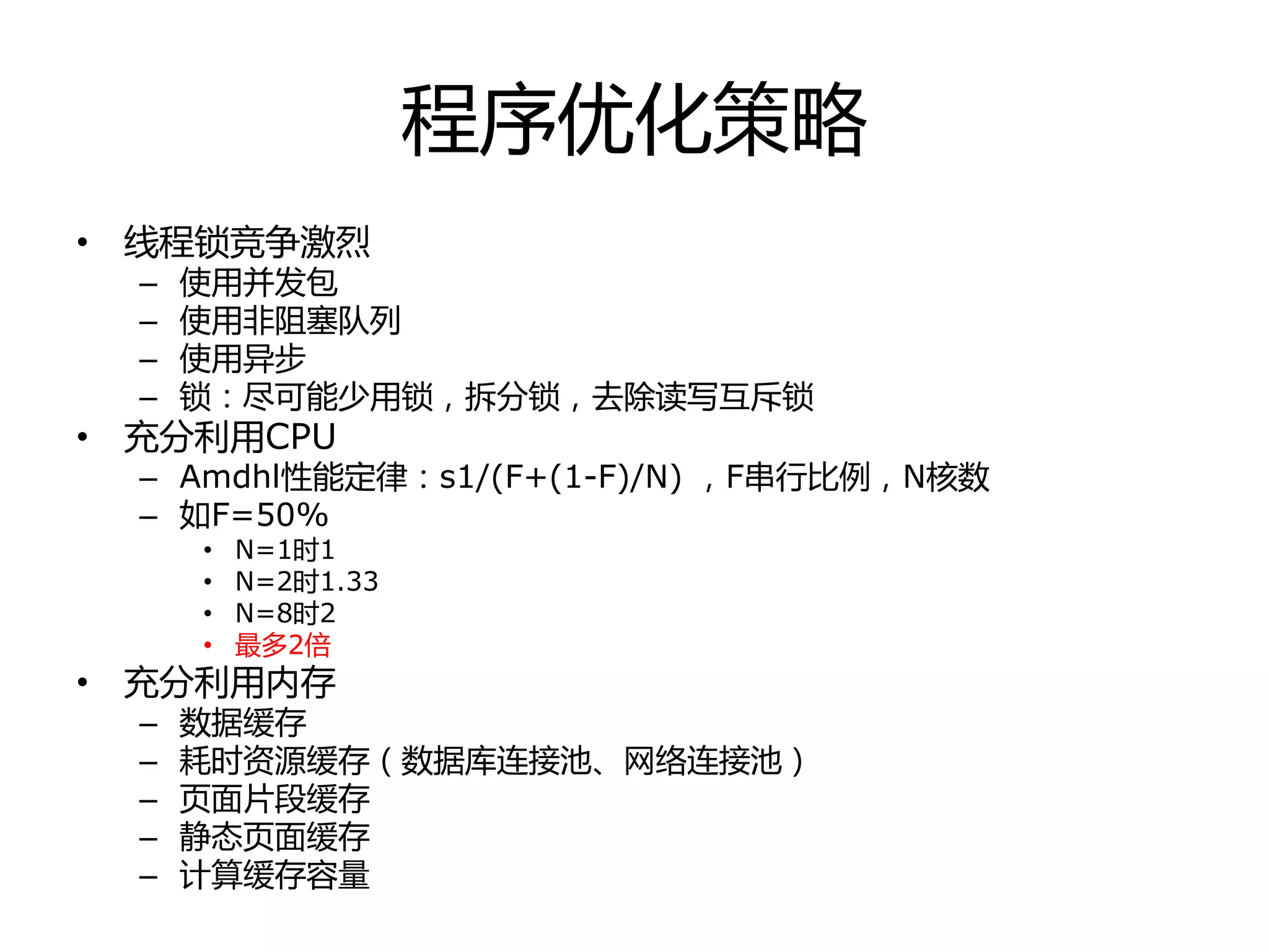 程序优化策略
• 线程锁竞争激烈
– 使用幵发包
– 使用非阻塞队列
– 使用异步
– 锁：尽可能少用锁，拆分锁，去除读写互斥锁
• 充分利用CPU
– Amdhl性能定徇：s1/(F+(1-F)/N) ，F串行比例，N核数
– 如F=50%
• N=1时1
• N=2时1.33
• N=8时2
• 最多2倍
• 充分利用内存
– 数据缓存
– 耗时资源缓存（数据库连接池、网络连接池）
– 页面片段缓存
– 静态页面缓存
– 计算缓存容量
 