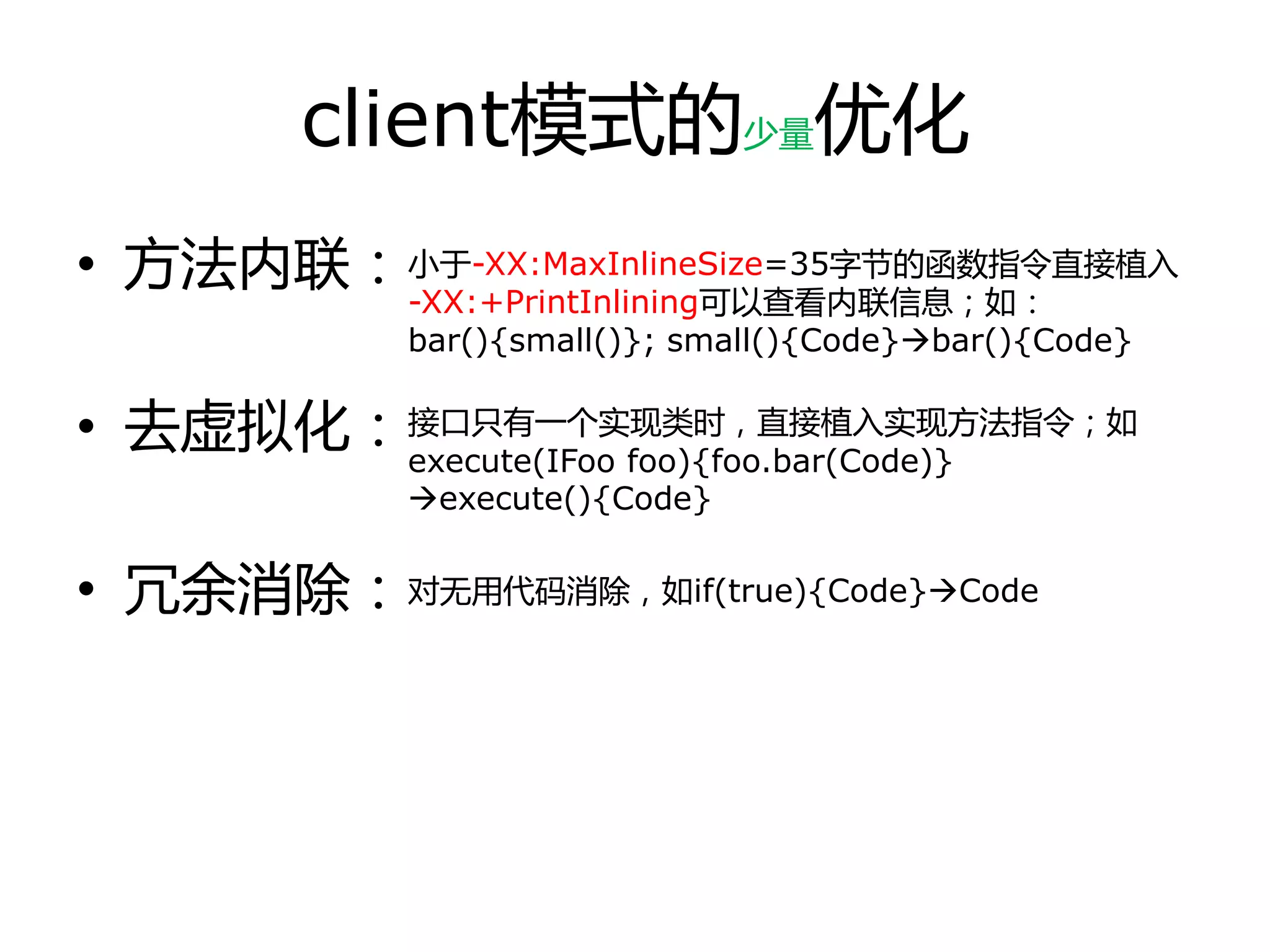 client模式的少量优化
• 方法内联：
• 去虚拟化：
• 冗余消除：
小于-XX:MaxInlineSize=35字节的函数指令直接植入
-XX:+PrintInlining可以查看内联信息；如：
bar(){small()}; small(){Code}bar(){Code}
接口只有一个实现类时，直接植入实现方法指令；如
execute(IFoo foo){foo.bar(Code)}
execute(){Code}
对无用代码消除，如if(true){Code}Code
 