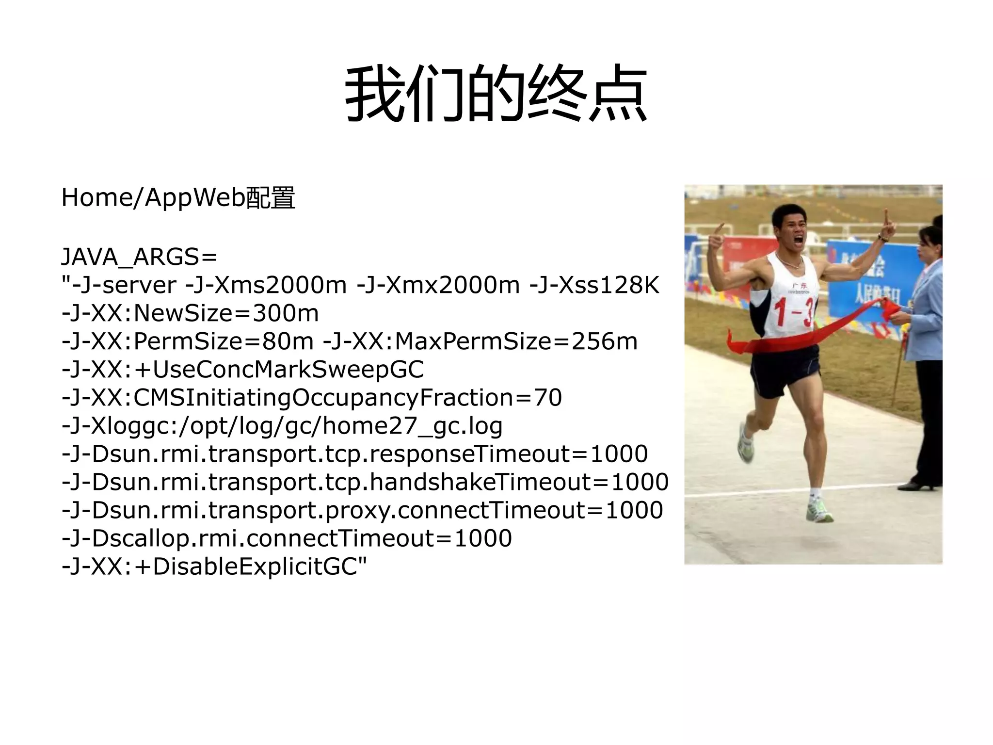我们的终点
Home/AppWeb配置
JAVA_ARGS=
"-J-server -J-Xms2000m -J-Xmx2000m -J-Xss128K
-J-XX:NewSize=300m
-J-XX:PermSize=80m -J-XX:MaxPermSize=256m
-J-XX:+UseConcMarkSweepGC
-J-XX:CMSInitiatingOccupancyFraction=70
-J-Xloggc:/opt/log/gc/home27_gc.log
-J-Dsun.rmi.transport.tcp.responseTimeout=1000
-J-Dsun.rmi.transport.tcp.handshakeTimeout=1000
-J-Dsun.rmi.transport.proxy.connectTimeout=1000
-J-Dscallop.rmi.connectTimeout=1000
-J-XX:+DisableExplicitGC"
 