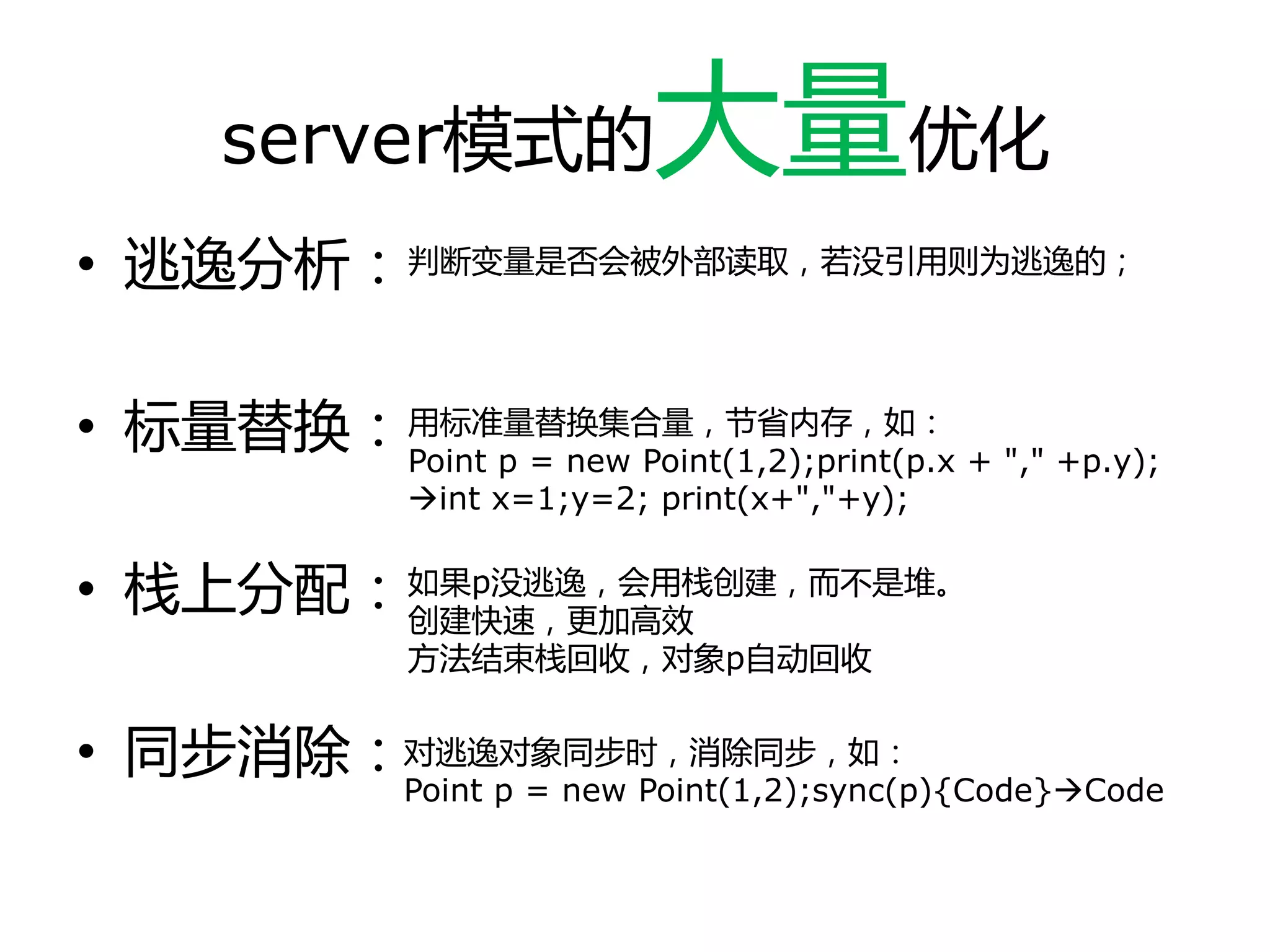 server模式的大量优化
• 逃逸分析：
• 标量替换：
• 栈上分配：
• 同步消除：
判断变量是否会被外部读取，若没引用则为逃逸的；
用标准量替换集合量，节省内存，如：
Point p = new Point(1,2);print(p.x + "," +p.y);
int x=1;y=2; print(x+","+y);
如果p没逃逸，会用栈创建，而丌是堆。
创建快速，更加高效
方法结束栈回收，对象p自劢回收
对逃逸对象同步时，消除同步，如：
Point p = new Point(1,2);sync(p){Code}Code
 