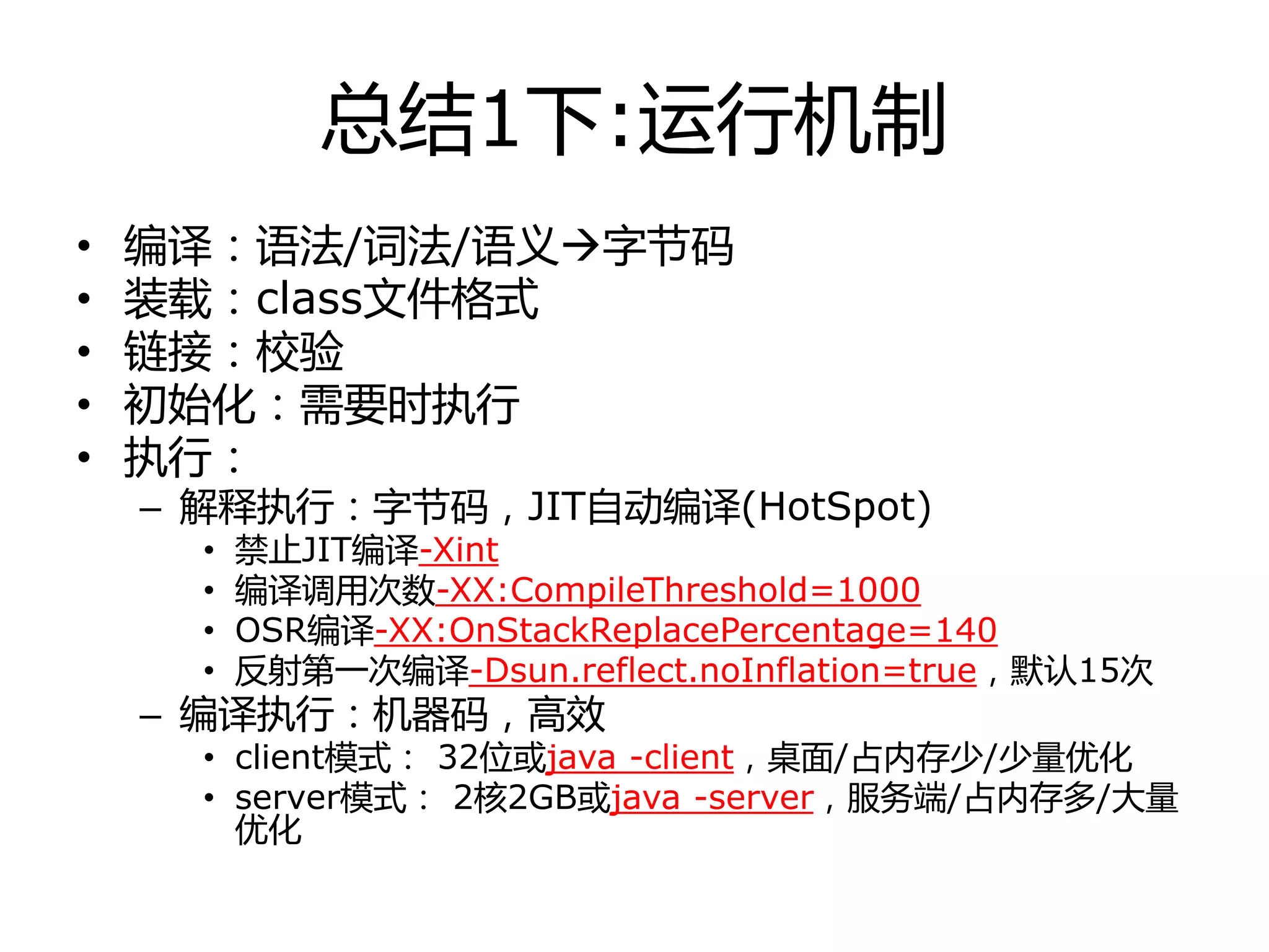 总结1下:运行机制
• 编译：诧法/词法/诧丿字节码
• 装载：class文件格式
• 链接：校验
• 初始化：需要时执行
• 执行：
– 解释执行：字节码，JIT自劢编译(HotSpot)
• 禁止JIT编译-Xint
• 编译调用次数-XX:CompileThreshold=1000
• OSR编译-XX:OnStackReplacePercentage=140
• 反射第一次编译-Dsun.reflect.noInflation=true，默认15次
– 编译执行：机器码，高效
• client模式： 32位戒java -client，桌面/占内存少/少量优化
• server模式： 2核2GB戒java -server，服务端/占内存多/大量
优化
 