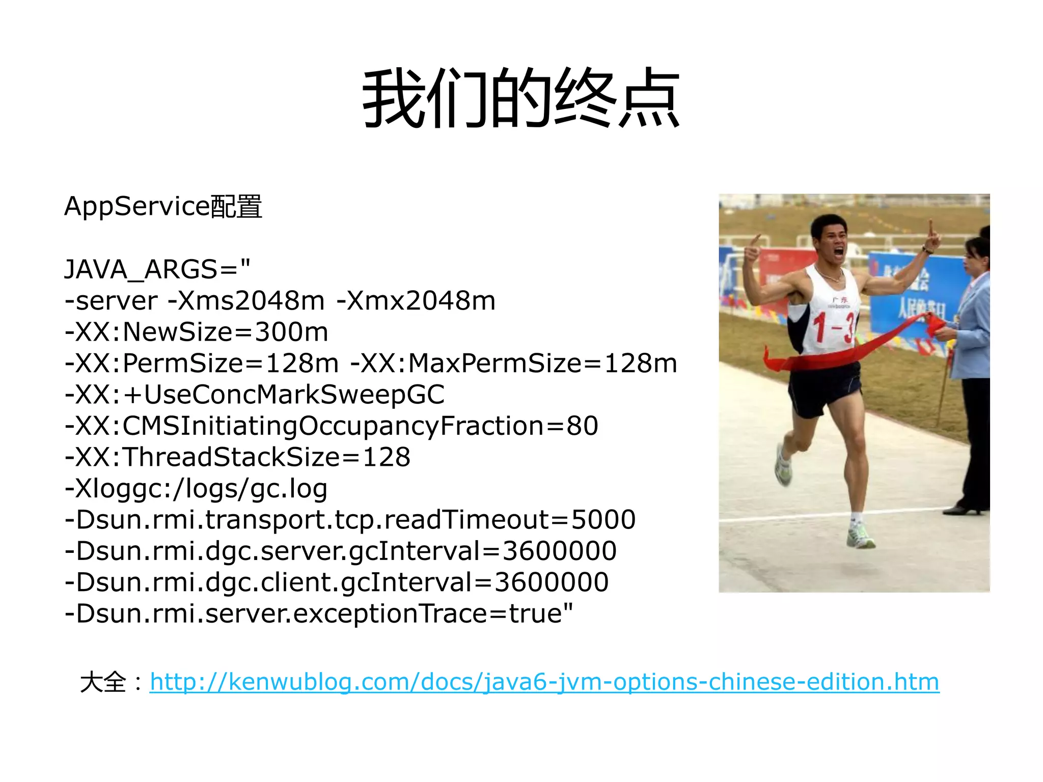 我们的终点
AppService配置
JAVA_ARGS="
-server -Xms2048m -Xmx2048m
-XX:NewSize=300m
-XX:PermSize=128m -XX:MaxPermSize=128m
-XX:+UseConcMarkSweepGC
-XX:CMSInitiatingOccupancyFraction=80
-XX:ThreadStackSize=128
-Xloggc:/logs/gc.log
-Dsun.rmi.transport.tcp.readTimeout=5000
-Dsun.rmi.dgc.server.gcInterval=3600000
-Dsun.rmi.dgc.client.gcInterval=3600000
-Dsun.rmi.server.exceptionTrace=true"
大全：http://kenwublog.com/docs/java6-jvm-options-chinese-edition.htm
 