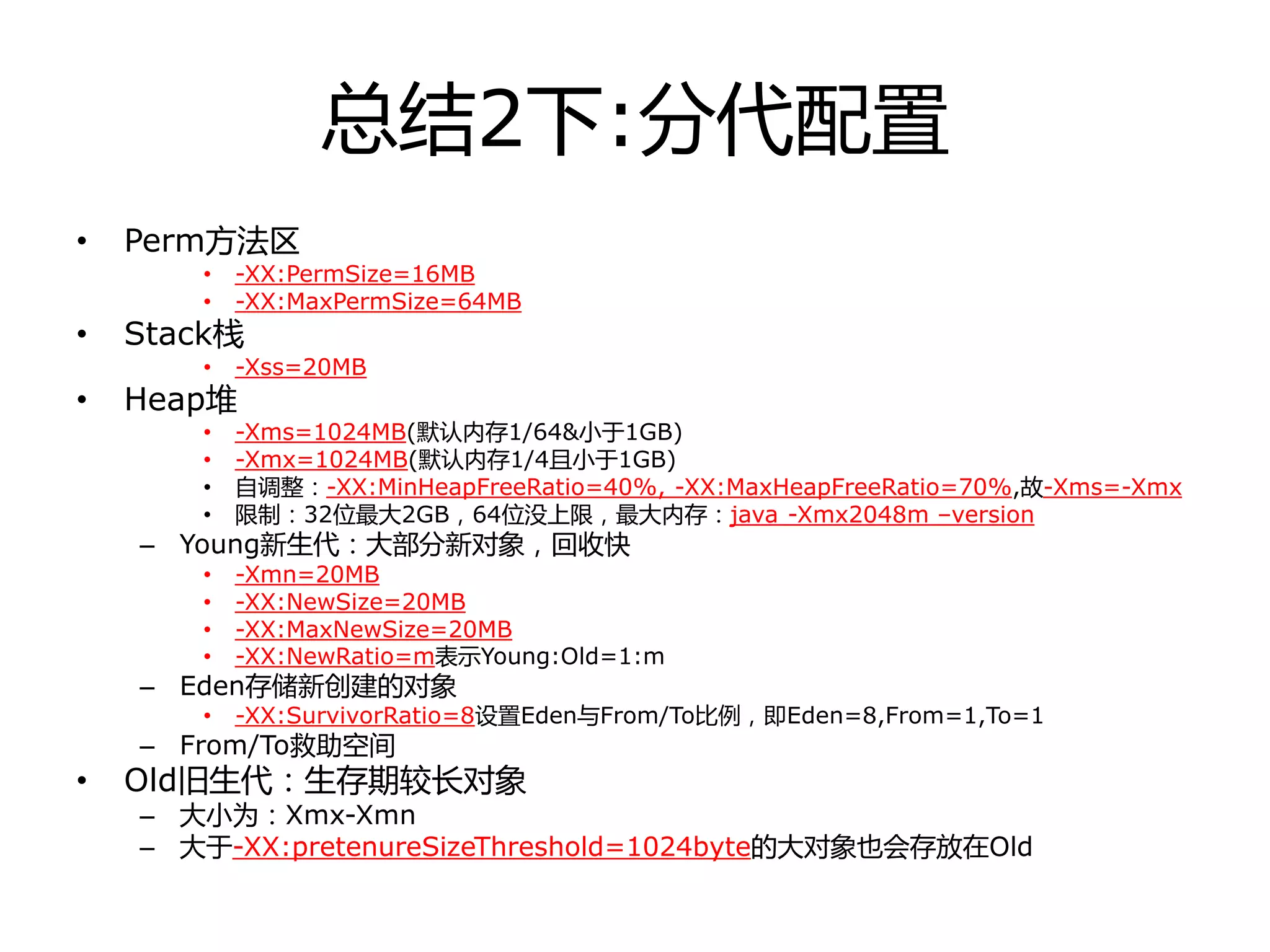 总结2下:分代配置
• Perm方法区
• -XX:PermSize=16MB
• -XX:MaxPermSize=64MB
• Stack栈
• -Xss=20MB
• Heap堆
• -Xms=1024MB(默认内存1/64&小于1GB)
• -Xmx=1024MB(默认内存1/4且小于1GB)
• 自调整：-XX:MinHeapFreeRatio=40%, -XX:MaxHeapFreeRatio=70%,故-Xms=-Xmx
• 限制：32位最大2GB，64位没上限，最大内存：java -Xmx2048m –version
– Young新生代：大部分新对象，回收快
• -Xmn=20MB
• -XX:NewSize=20MB
• -XX:MaxNewSize=20MB
• -XX:NewRatio=m表示Young:Old=1:m
– Eden存储新创建的对象
• -XX:SurvivorRatio=8设置Eden不From/To比例，即Eden=8,From=1,To=1
– From/To救劣空间
• Old旧生代：生存期较长对象
– 大小为：Xmx-Xmn
– 大于-XX:pretenureSizeThreshold=1024byte的大对象也会存放在Old
 