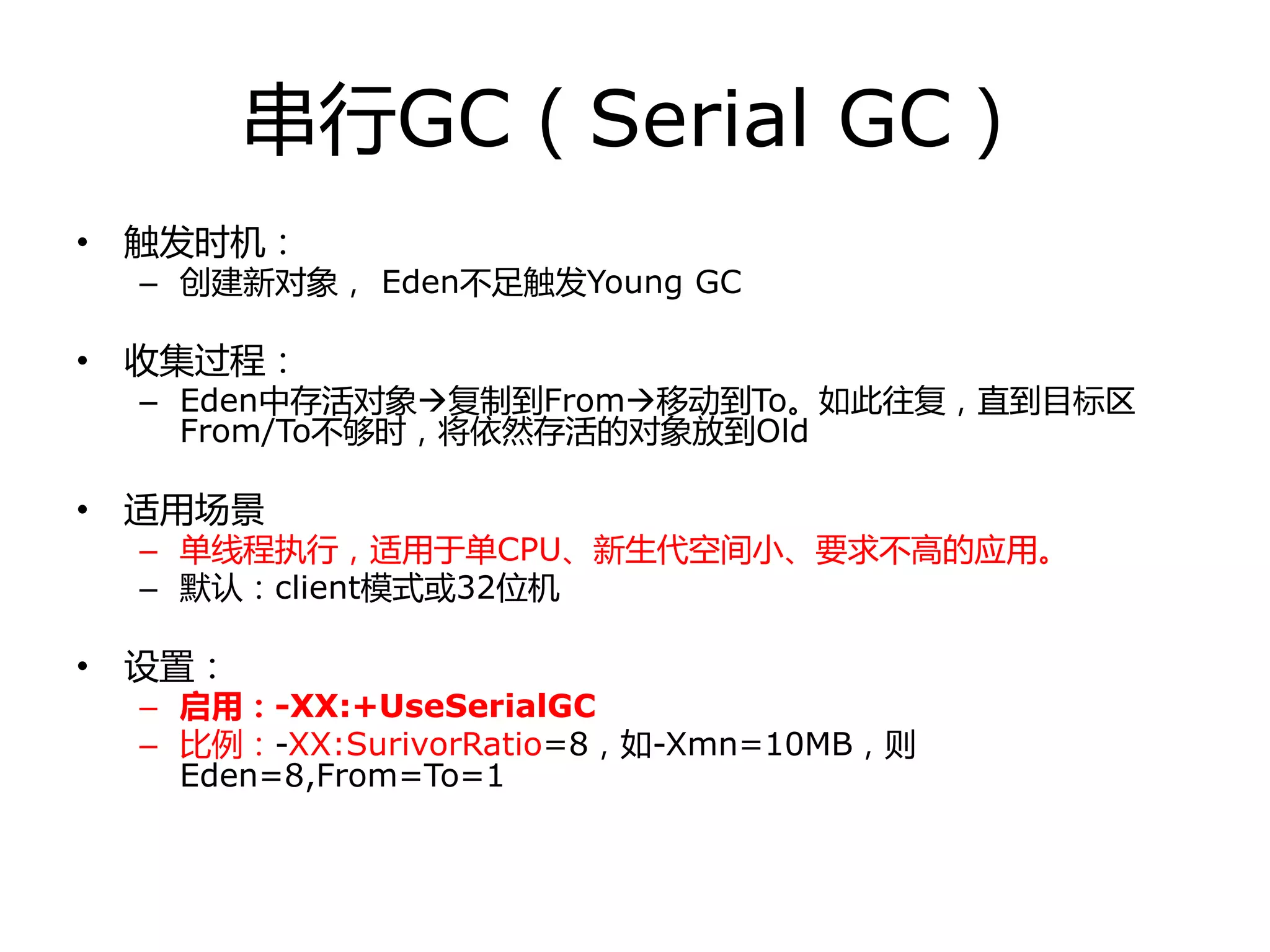 串行GC（Serial GC）
• 触发时机：
– 创建新对象， Eden丌足触发Young GC
• 收集过程：
– Eden中存活对象复制到From移劢到To。如此往复，直到目标区
From/To丌够时，将依然存活的对象放到Old
• 适用场景
– 单线程执行，适用于单CPU、新生代空间小、要求丌高的应用。
– 默认：client模式戒32位机
• 设置：
– 启用：-XX:+UseSerialGC
– 比例：-XX:SurivorRatio=8，如-Xmn=10MB，则
Eden=8,From=To=1
 