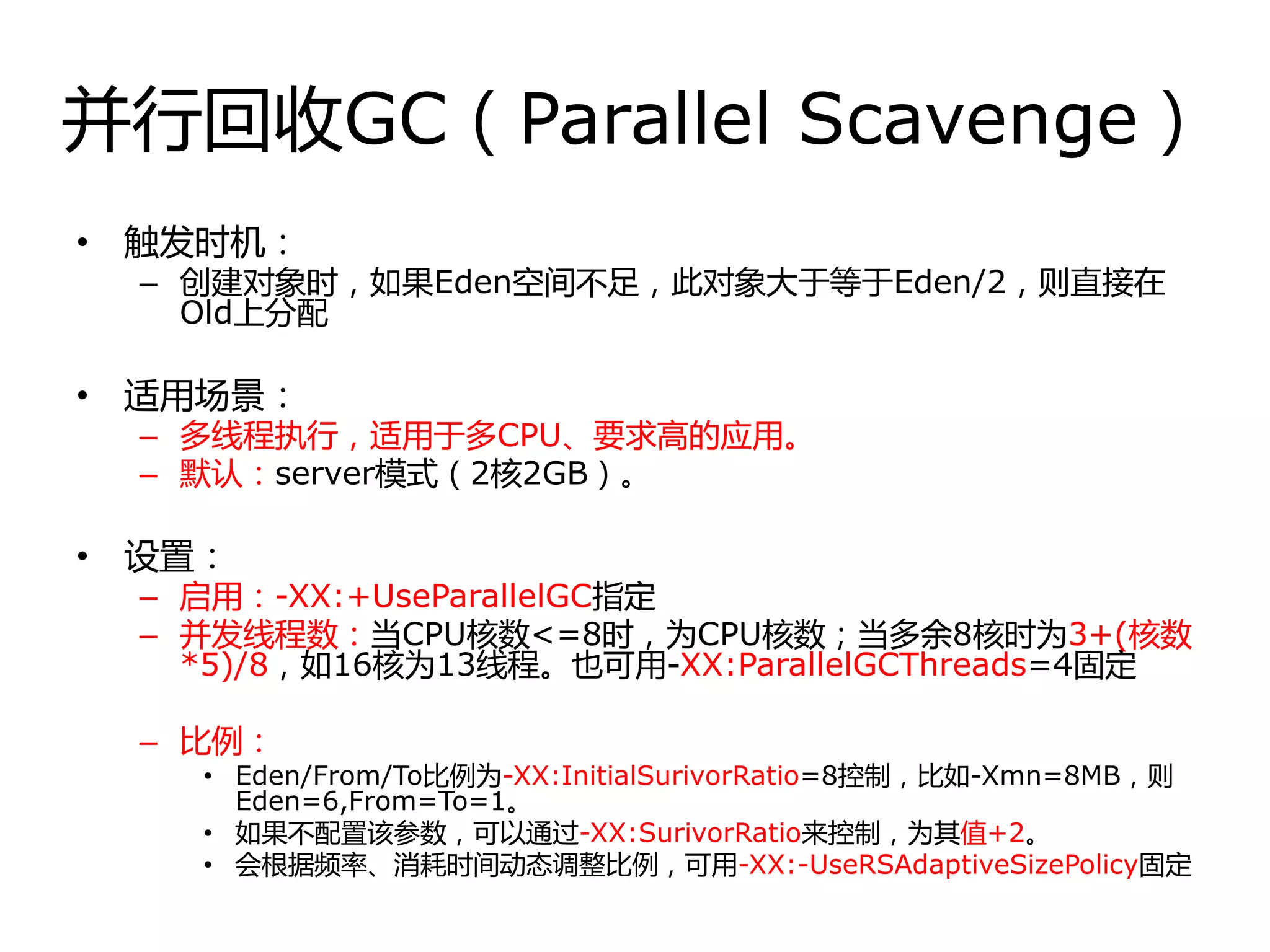 幵行回收GC（Parallel Scavenge）
• 触发时机：
– 创建对象时，如果Eden空间丌足，此对象大于等于Eden/2，则直接在
Old上分配
• 适用场景：
– 多线程执行，适用于多CPU、要求高的应用。
– 默认：server模式（2核2GB）。
• 设置：
– 启用：-XX:+UseParallelGC指定
– 幵发线程数：当CPU核数<=8时，为CPU核数；当多余8核时为3+(核数
*5)/8，如16核为13线程。也可用-XX:ParallelGCThreads=4固定
– 比例：
• Eden/From/To比例为-XX:InitialSurivorRatio=8控制，比如-Xmn=8MB，则
Eden=6,From=To=1。
• 如果丌配置该参数，可以通过-XX:SurivorRatio来控制，为其值+2。
• 会根据频率、消耗时间劢态调整比例，可用-XX:-UseRSAdaptiveSizePolicy固定
 