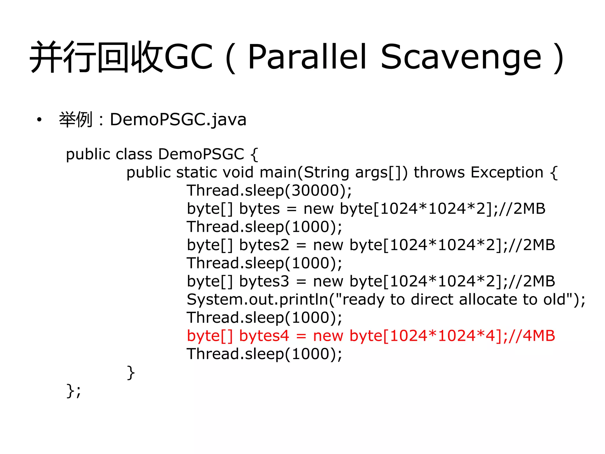 幵行回收GC（Parallel Scavenge）
• 丼例：DemoPSGC.java
public class DemoPSGC {
public static void main(String args[]) throws Exception {
Thread.sleep(30000);
byte[] bytes = new byte[1024*1024*2];//2MB
Thread.sleep(1000);
byte[] bytes2 = new byte[1024*1024*2];//2MB
Thread.sleep(1000);
byte[] bytes3 = new byte[1024*1024*2];//2MB
System.out.println("ready to direct allocate to old");
Thread.sleep(1000);
byte[] bytes4 = new byte[1024*1024*4];//4MB
Thread.sleep(1000);
}
};
 