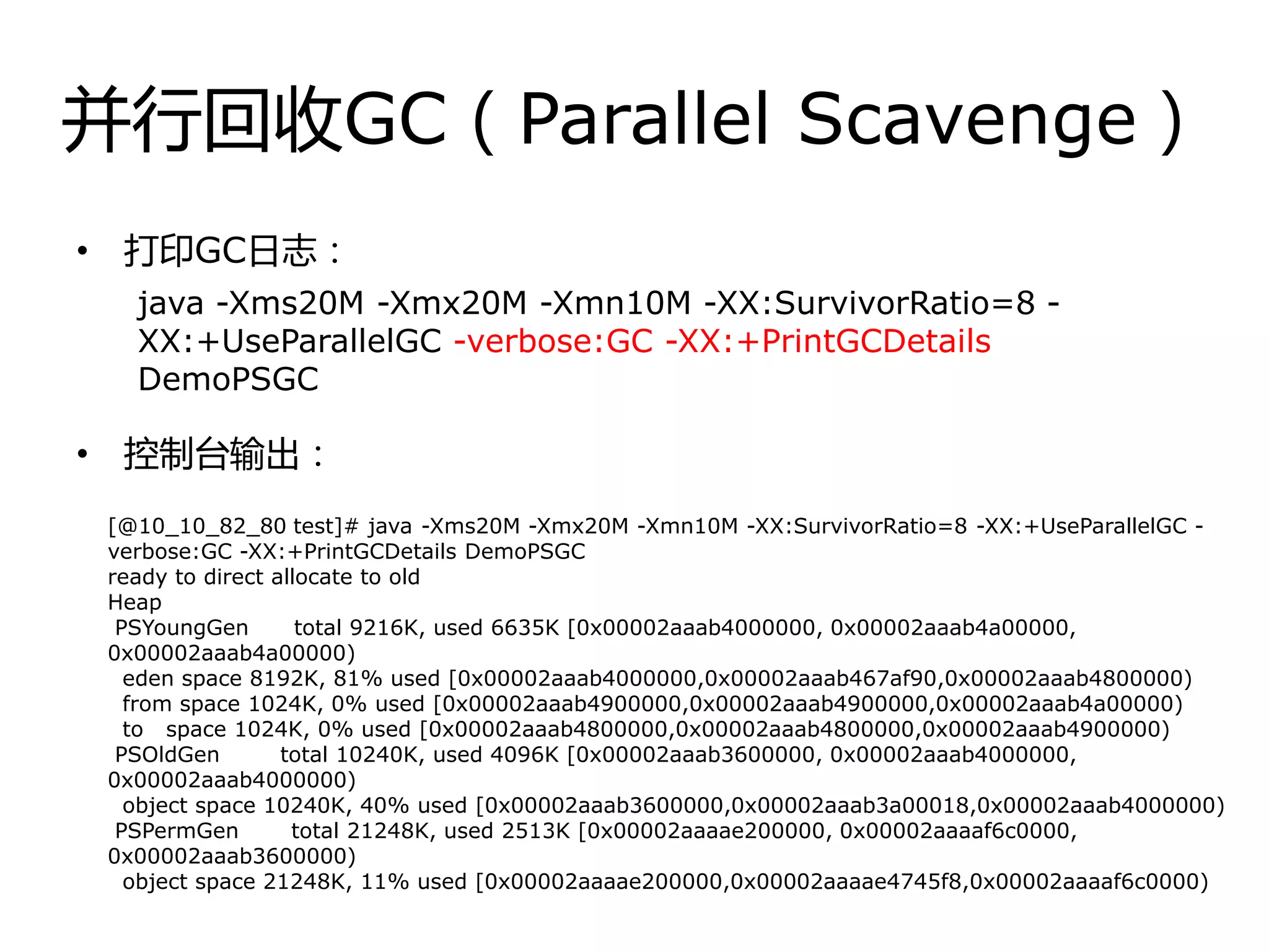 幵行回收GC（Parallel Scavenge）
• 打印GC日志：
• 控制台输出：
java -Xms20M -Xmx20M -Xmn10M -XX:SurvivorRatio=8 -
XX:+UseParallelGC -verbose:GC -XX:+PrintGCDetails
DemoPSGC
[@10_10_82_80 test]# java -Xms20M -Xmx20M -Xmn10M -XX:SurvivorRatio=8 -XX:+UseParallelGC -
verbose:GC -XX:+PrintGCDetails DemoPSGC
ready to direct allocate to old
Heap
PSYoungGen total 9216K, used 6635K [0x00002aaab4000000, 0x00002aaab4a00000,
0x00002aaab4a00000)
eden space 8192K, 81% used [0x00002aaab4000000,0x00002aaab467af90,0x00002aaab4800000)
from space 1024K, 0% used [0x00002aaab4900000,0x00002aaab4900000,0x00002aaab4a00000)
to space 1024K, 0% used [0x00002aaab4800000,0x00002aaab4800000,0x00002aaab4900000)
PSOldGen total 10240K, used 4096K [0x00002aaab3600000, 0x00002aaab4000000,
0x00002aaab4000000)
object space 10240K, 40% used [0x00002aaab3600000,0x00002aaab3a00018,0x00002aaab4000000)
PSPermGen total 21248K, used 2513K [0x00002aaaae200000, 0x00002aaaaf6c0000,
0x00002aaab3600000)
object space 21248K, 11% used [0x00002aaaae200000,0x00002aaaae4745f8,0x00002aaaaf6c0000)
 