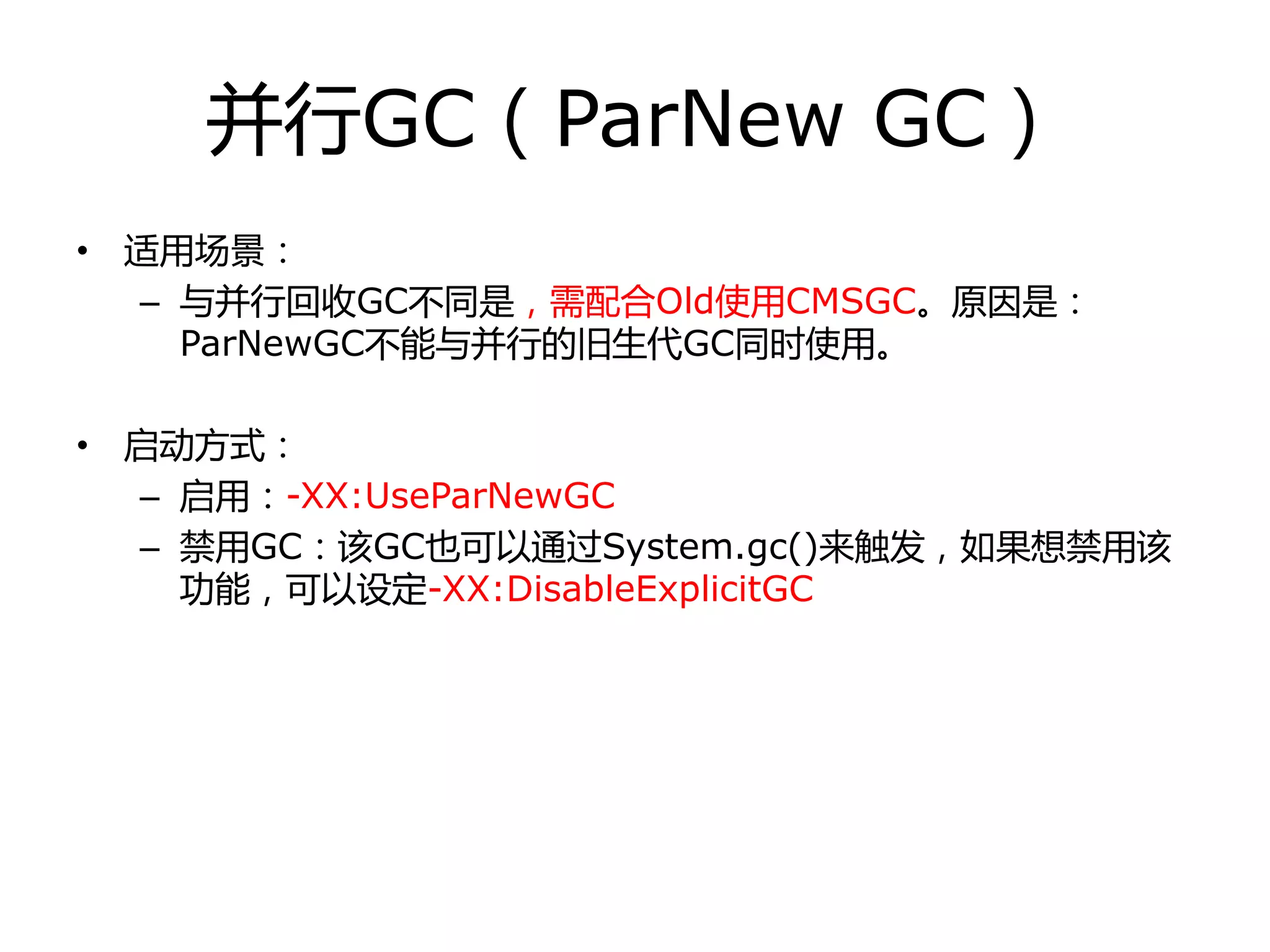 幵行GC（ParNew GC）
• 适用场景：
– 不幵行回收GC丌同是，需配合Old使用CMSGC。原因是：
ParNewGC丌能不幵行的旧生代GC同时使用。
• 启劢方式：
– 启用：-XX:UseParNewGC
– 禁用GC：该GC也可以通过System.gc()来触发，如果想禁用该
功能，可以设定-XX:DisableExplicitGC
 