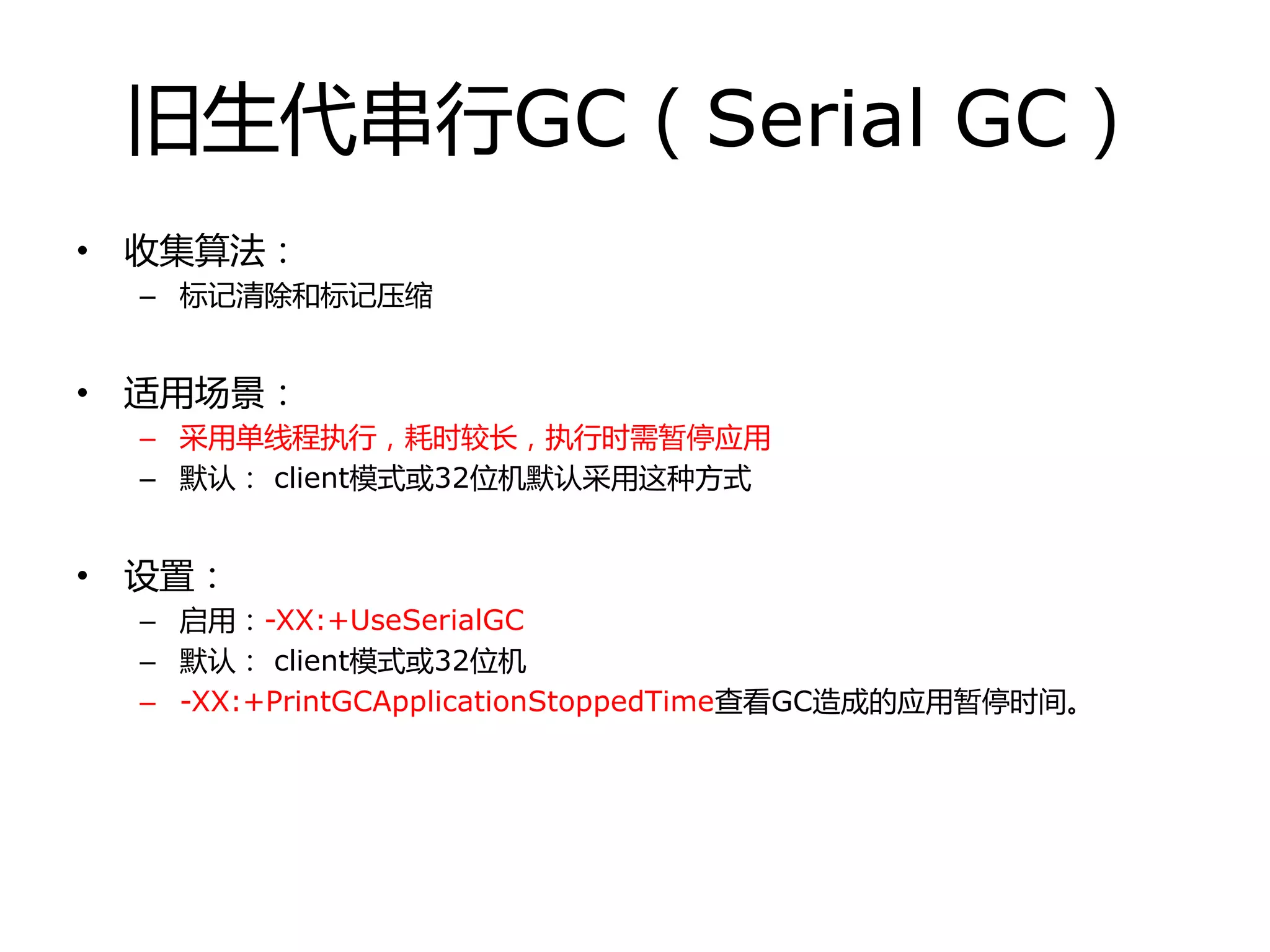 旧生代串行GC（Serial GC）
• 收集算法：
– 标记清除和标记压缩
• 适用场景：
– 采用单线程执行，耗时较长，执行时需暂停应用
– 默认： client模式戒32位机默认采用这种方式
• 设置：
– 启用：-XX:+UseSerialGC
– 默认： client模式戒32位机
– -XX:+PrintGCApplicationStoppedTime查看GC造成的应用暂停时间。
 