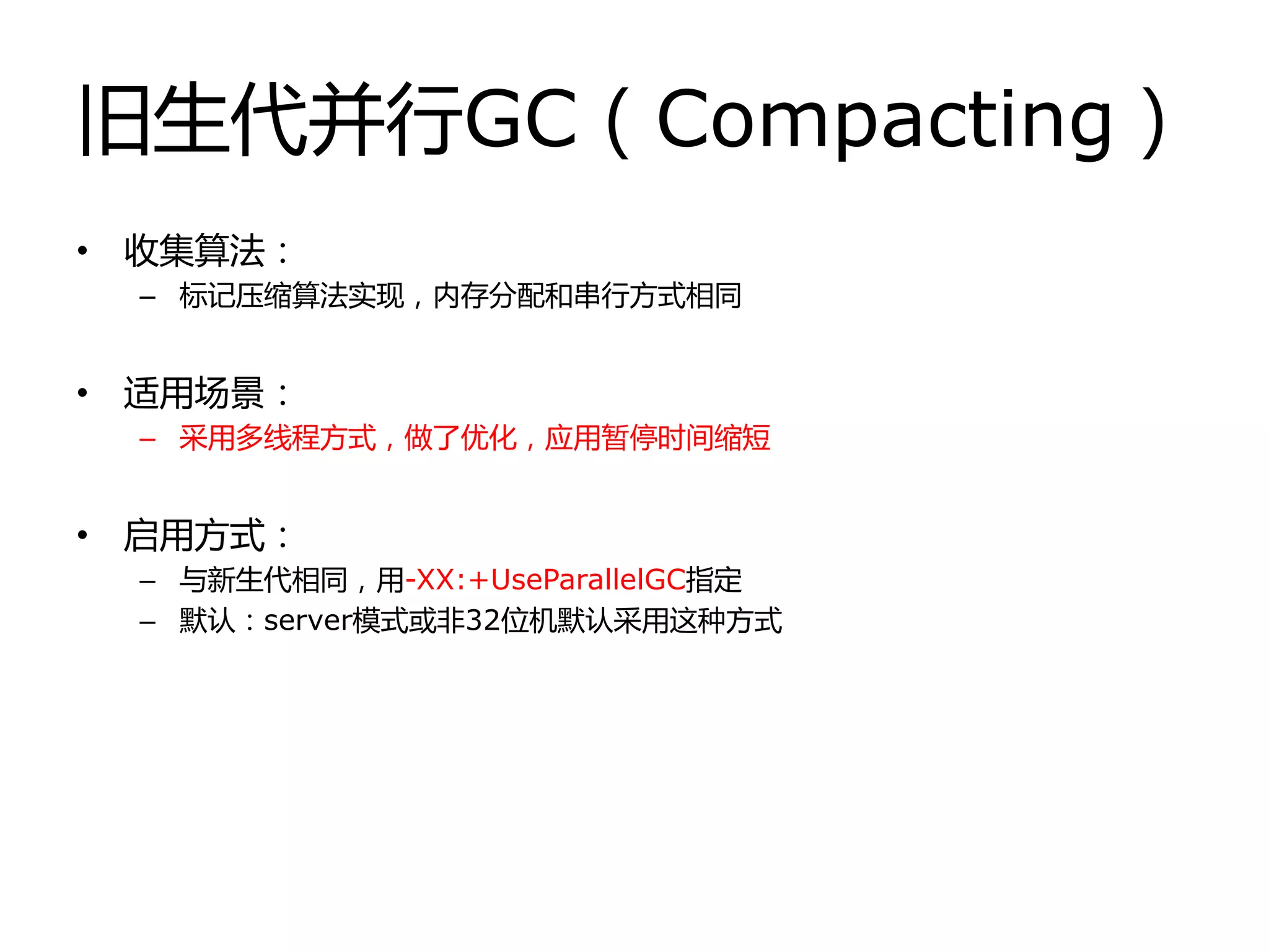 旧生代幵行GC（Compacting）
• 收集算法：
– 标记压缩算法实现，内存分配和串行方式相同
• 适用场景：
– 采用多线程方式，做了优化，应用暂停时间缩短
• 启用方式：
– 不新生代相同，用-XX:+UseParallelGC指定
– 默认：server模式戒非32位机默认采用这种方式
 