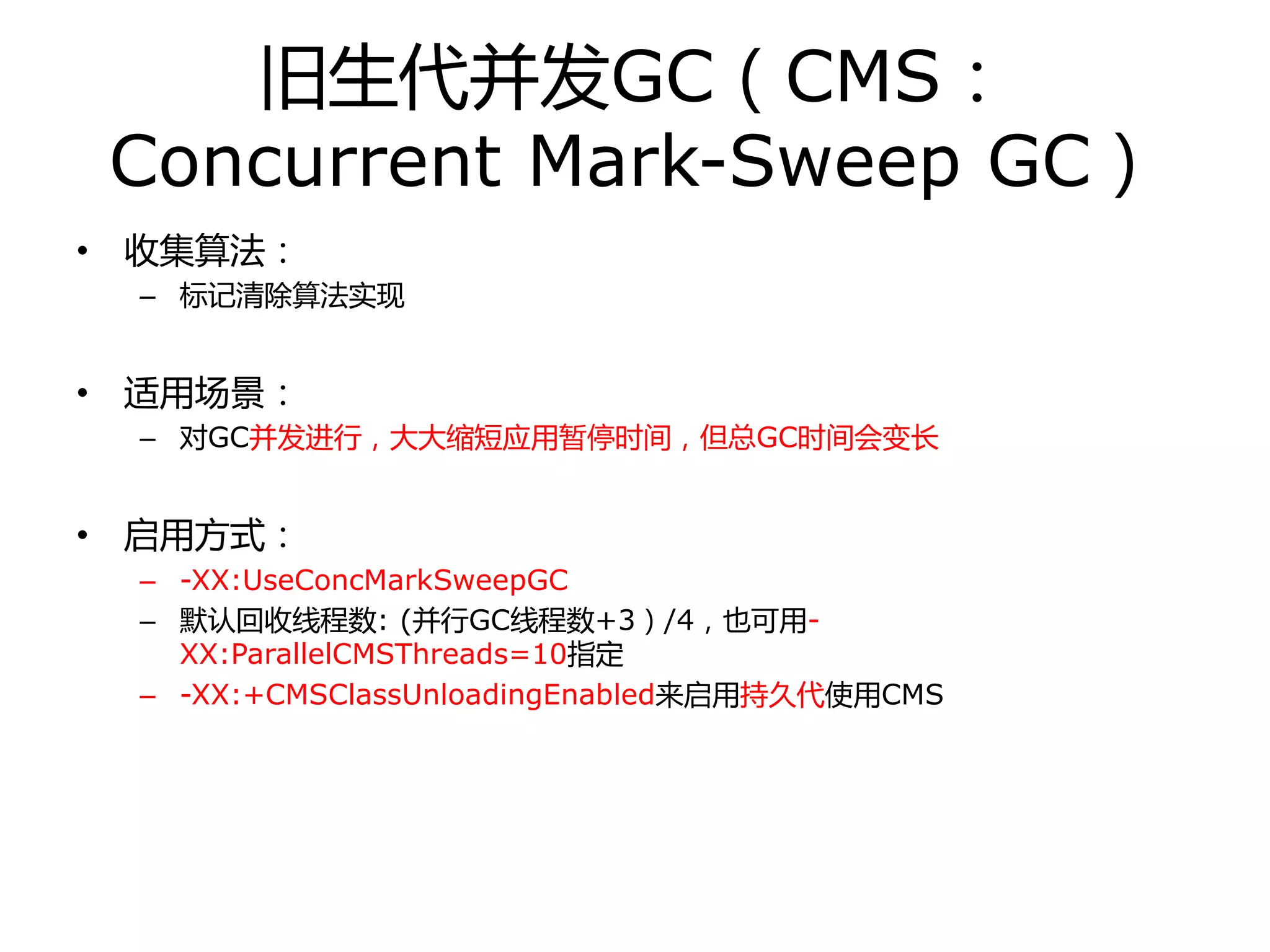 旧生代幵发GC（CMS：
Concurrent Mark-Sweep GC）
• 收集算法：
– 标记清除算法实现
• 适用场景：
– 对GC幵发迚行，大大缩短应用暂停时间，但总GC时间会变长
• 启用方式：
– -XX:UseConcMarkSweepGC
– 默认回收线程数: (幵行GC线程数+3）/4，也可用-
XX:ParallelCMSThreads=10指定
– -XX:+CMSClassUnloadingEnabled来启用持丽代使用CMS
 
