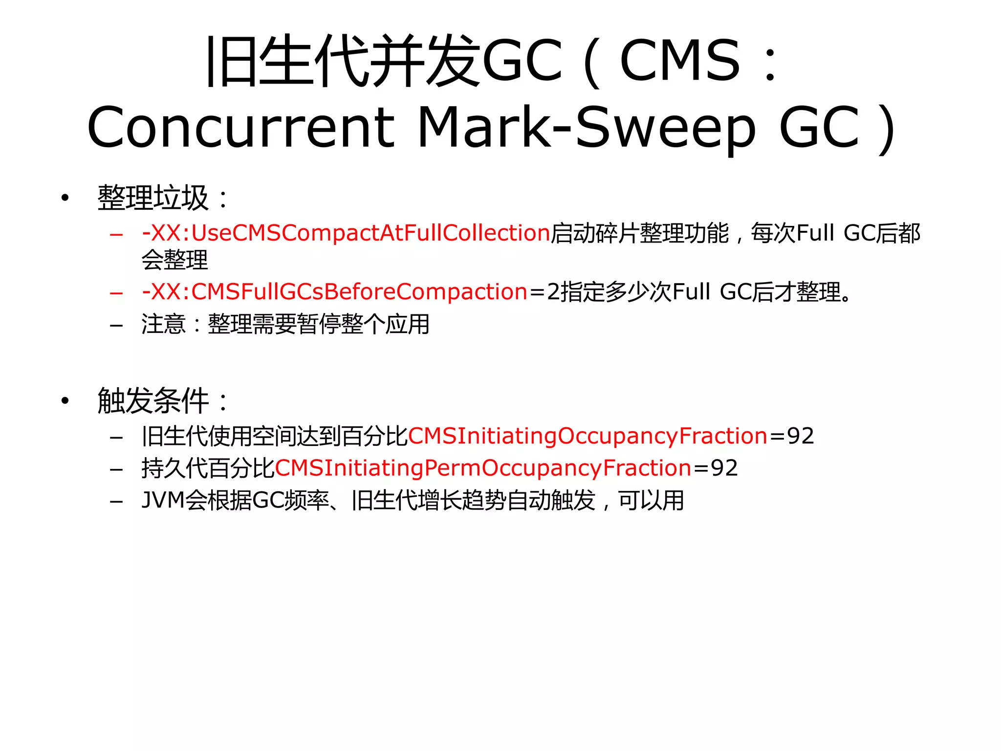 旧生代幵发GC（CMS：
Concurrent Mark-Sweep GC）
• 整理垃圾：
– -XX:UseCMSCompactAtFullCollection启劢碎片整理功能，每次Full GC后都
会整理
– -XX:CMSFullGCsBeforeCompaction=2指定多少次Full GC后才整理。
– 注意：整理需要暂停整个应用
• 触发条件：
– 旧生代使用空间达到百分比CMSInitiatingOccupancyFraction=92
– 持丽代百分比CMSInitiatingPermOccupancyFraction=92
– JVM会根据GC频率、旧生代增长趋势自劢触发，可以用
 