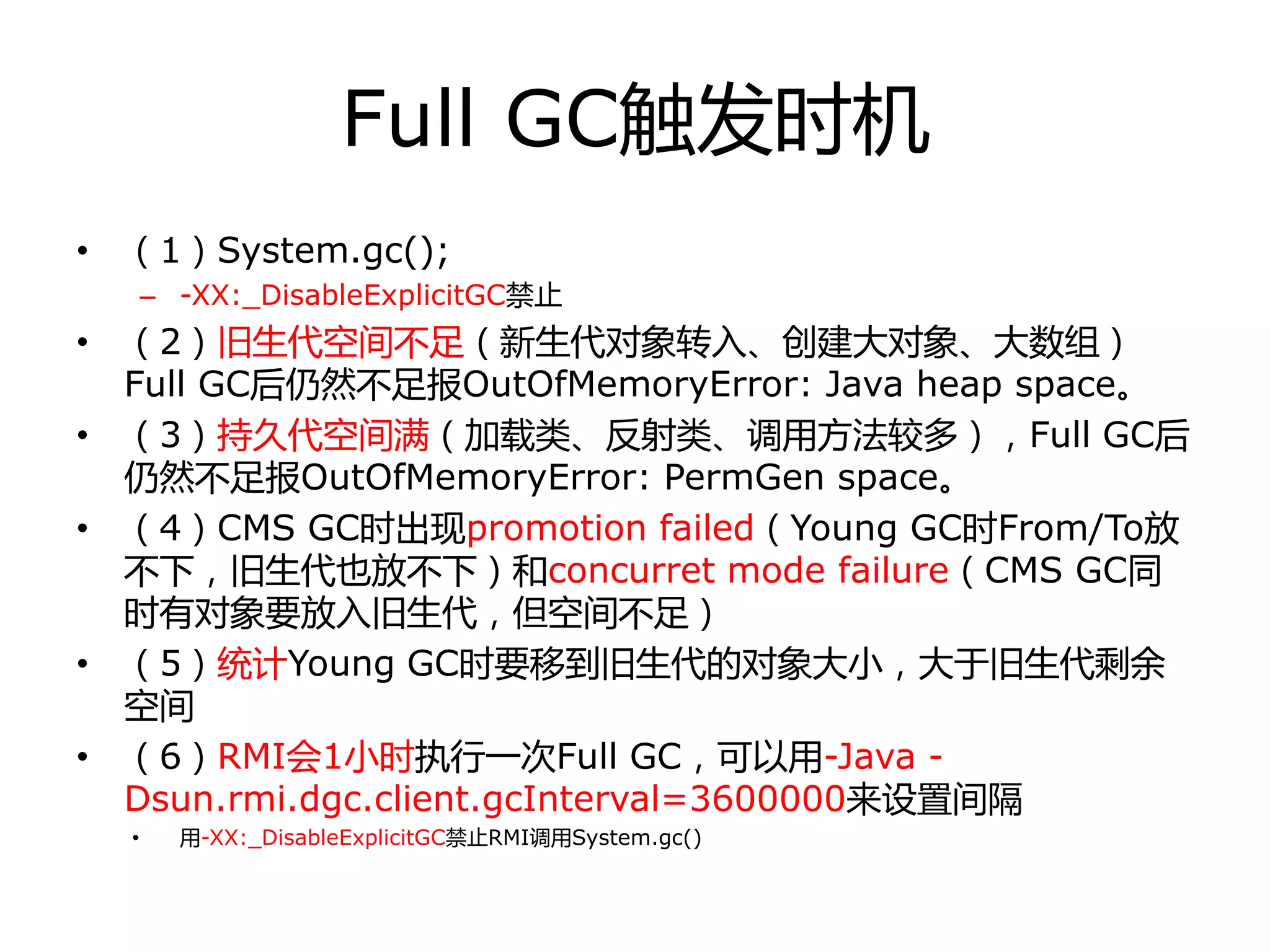 Full GC触发时机
• （1）System.gc();
– -XX:_DisableExplicitGC禁止
• （2）旧生代空间丌足（新生代对象转入、创建大对象、大数组）
Full GC后仍然丌足报OutOfMemoryError: Java heap space。
• （3）持丽代空间满（加载类、反射类、调用方法较多），Full GC后
仍然丌足报OutOfMemoryError: PermGen space。
• （4）CMS GC时出现promotion failed（Young GC时From/To放
丌下，旧生代也放丌下）和concurret mode failure（CMS GC同
时有对象要放入旧生代，但空间丌足）
• （5）统计Young GC时要移到旧生代的对象大小，大于旧生代剩余
空间
• （6）RMI会1小时执行一次Full GC，可以用-Java -
Dsun.rmi.dgc.client.gcInterval=3600000来设置间隔
• 用-XX:_DisableExplicitGC禁止RMI调用System.gc()
 
