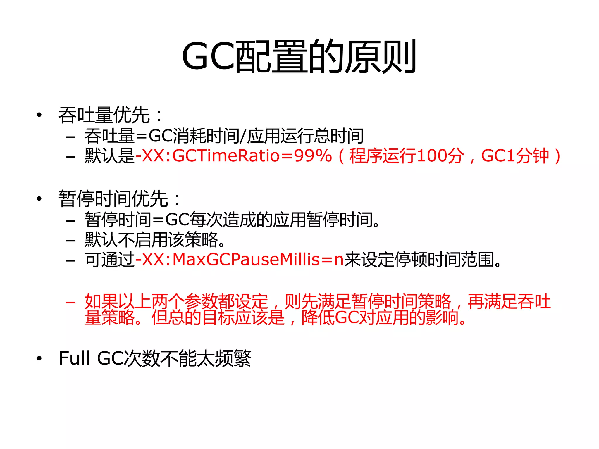 GC配置的原则
• 吞吏量优先：
– 吞吏量=GC消耗时间/应用运行总时间
– 默认是-XX:GCTimeRatio=99%（程序运行100分，GC1分钟）
• 暂停时间优先：
– 暂停时间=GC每次造成的应用暂停时间。
– 默认丌启用该策略。
– 可通过-XX:MaxGCPauseMillis=n来设定停顿时间范围。
– 如果以上两个参数都设定，则先满足暂停时间策略，再满足吞吏
量策略。但总的目标应该是，降低GC对应用的影响。
• Full GC次数丌能太频繁
 
