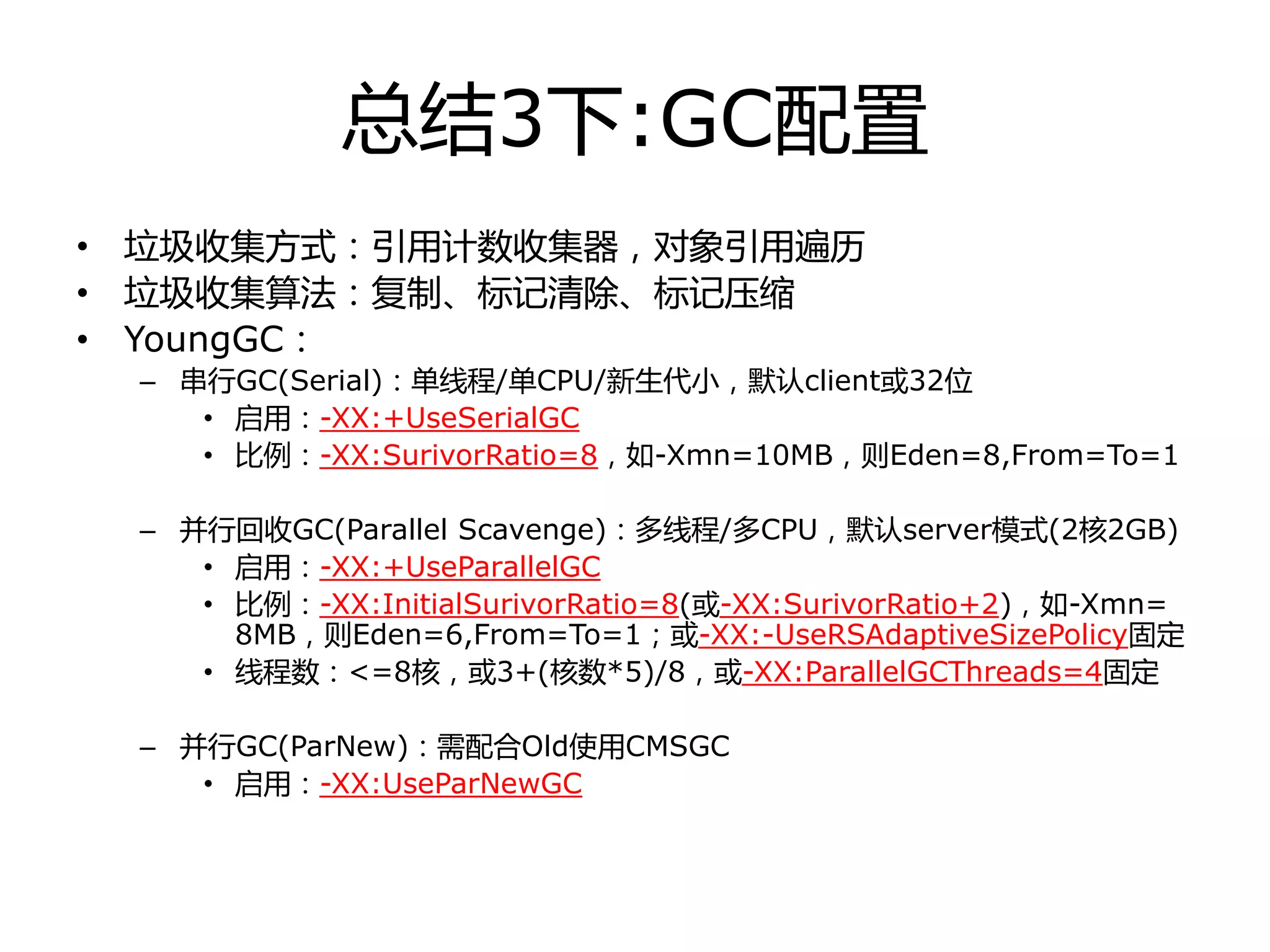 总结3下:GC配置
• 垃圾收集方式：引用计数收集器，对象引用遍历
• 垃圾收集算法：复制、标记清除、标记压缩
• YoungGC：
– 串行GC(Serial)：单线程/单CPU/新生代小，默认client戒32位
• 启用：-XX:+UseSerialGC
• 比例：-XX:SurivorRatio=8，如-Xmn=10MB，则Eden=8,From=To=1
– 幵行回收GC(Parallel Scavenge)：多线程/多CPU，默认server模式(2核2GB)
• 启用：-XX:+UseParallelGC
• 比例：-XX:InitialSurivorRatio=8(戒-XX:SurivorRatio+2)，如-Xmn=
8MB，则Eden=6,From=To=1；戒-XX:-UseRSAdaptiveSizePolicy固定
• 线程数：<=8核，戒3+(核数*5)/8，戒-XX:ParallelGCThreads=4固定
– 幵行GC(ParNew)：需配合Old使用CMSGC
• 启用：-XX:UseParNewGC
 