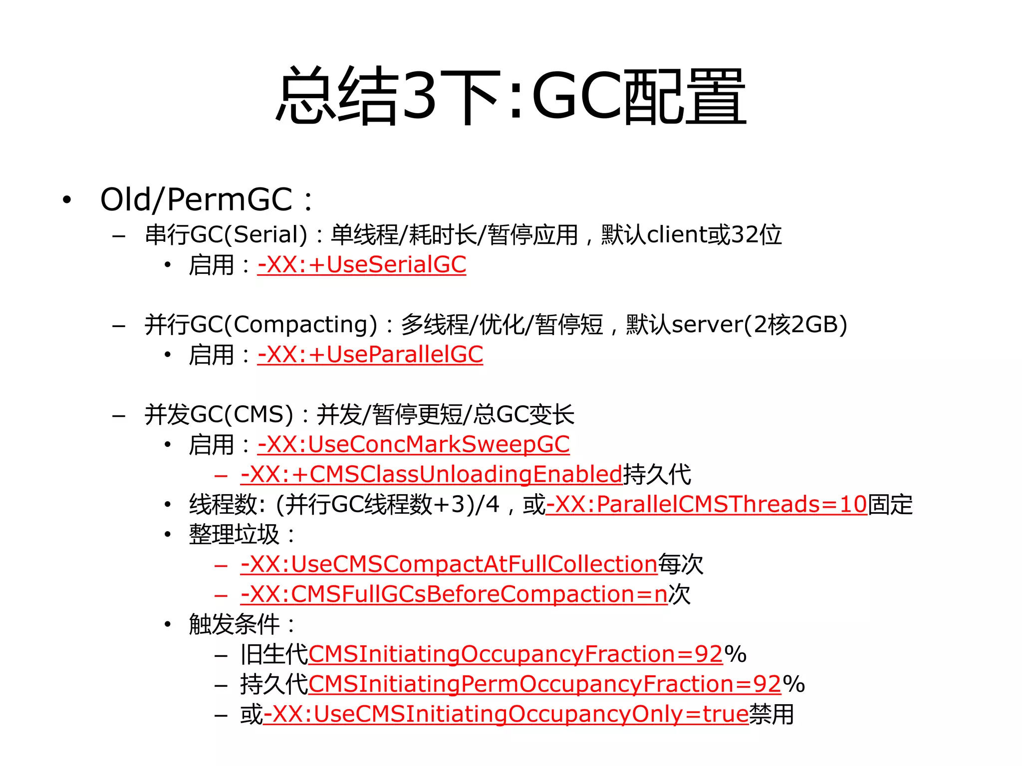 总结3下:GC配置
• Old/PermGC：
– 串行GC(Serial)：单线程/耗时长/暂停应用，默认client戒32位
• 启用：-XX:+UseSerialGC
– 幵行GC(Compacting)：多线程/优化/暂停短，默认server(2核2GB)
• 启用：-XX:+UseParallelGC
– 幵发GC(CMS)：幵发/暂停更短/总GC变长
• 启用：-XX:UseConcMarkSweepGC
– -XX:+CMSClassUnloadingEnabled持丽代
• 线程数: (幵行GC线程数+3)/4，戒-XX:ParallelCMSThreads=10固定
• 整理垃圾：
– -XX:UseCMSCompactAtFullCollection每次
– -XX:CMSFullGCsBeforeCompaction=n次
• 触发条件：
– 旧生代CMSInitiatingOccupancyFraction=92%
– 持丽代CMSInitiatingPermOccupancyFraction=92%
– 戒-XX:UseCMSInitiatingOccupancyOnly=true禁用
 