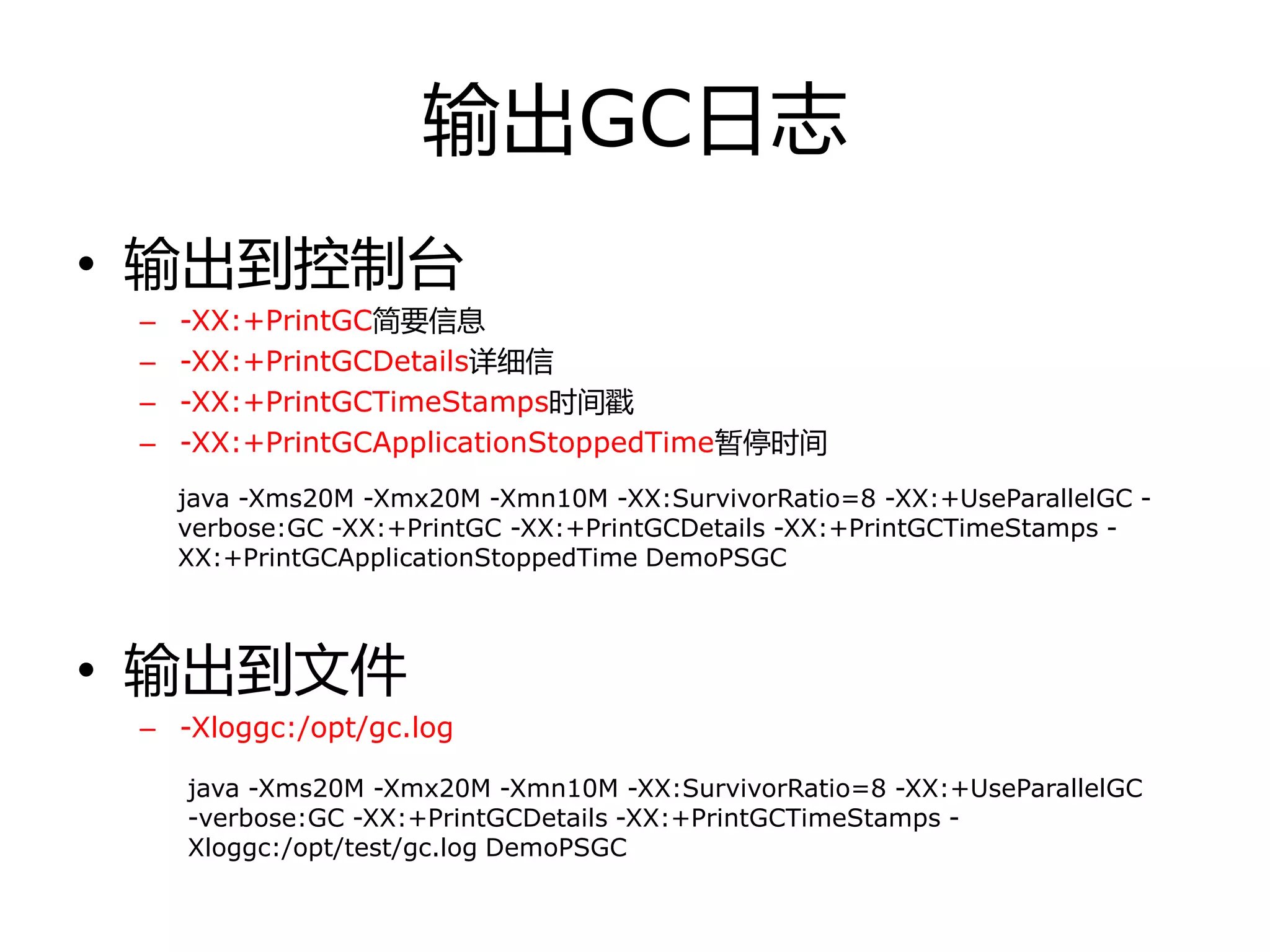 输出GC日志
• 输出到控制台
– -XX:+PrintGC简要信息
– -XX:+PrintGCDetails详细信
– -XX:+PrintGCTimeStamps时间戳
– -XX:+PrintGCApplicationStoppedTime暂停时间
• 输出到文件
– -Xloggc:/opt/gc.log
java -Xms20M -Xmx20M -Xmn10M -XX:SurvivorRatio=8 -XX:+UseParallelGC -
verbose:GC -XX:+PrintGC -XX:+PrintGCDetails -XX:+PrintGCTimeStamps -
XX:+PrintGCApplicationStoppedTime DemoPSGC
java -Xms20M -Xmx20M -Xmn10M -XX:SurvivorRatio=8 -XX:+UseParallelGC
-verbose:GC -XX:+PrintGCDetails -XX:+PrintGCTimeStamps -
Xloggc:/opt/test/gc.log DemoPSGC
 