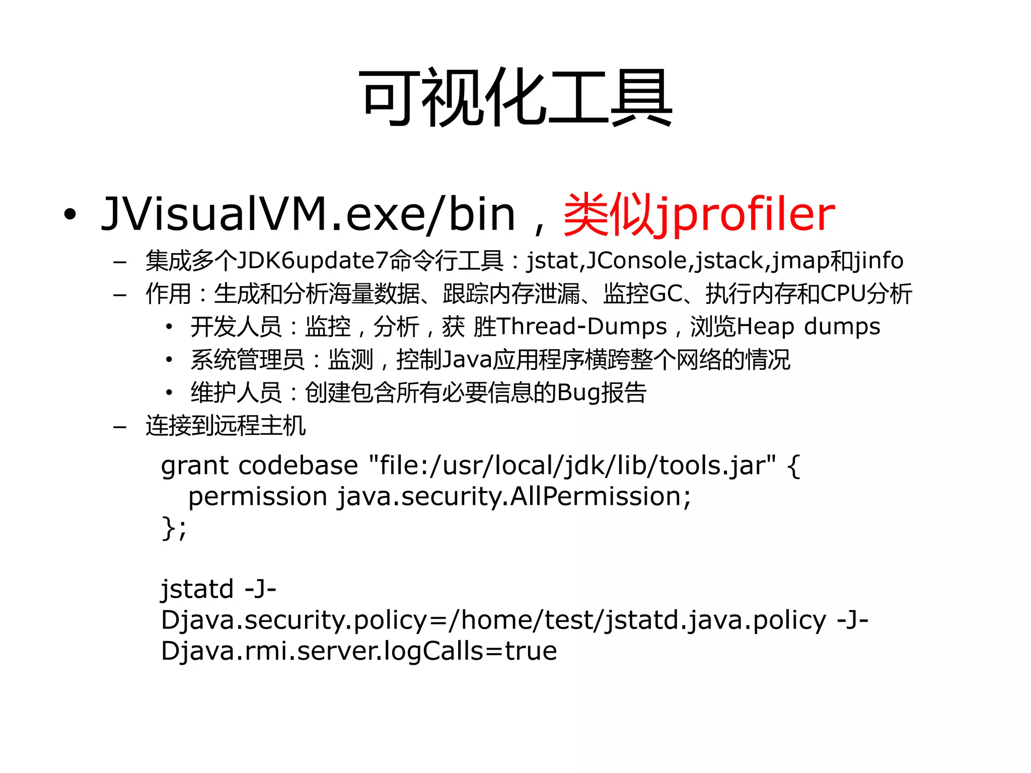 可视化工具
• JVisualVM.exe/bin，类似jprofiler
– 集成多个JDK6update7命令行工具：jstat,JConsole,jstack,jmap和jinfo
– 作用：生成和分析海量数据、跟踪内存泄漏、监控GC、执行内存和CPU分析
• 开发人员：监控，分析，获 胜Thread-Dumps，浏览Heap dumps
• 系统管理员：监测，控制Java应用程序横跨整个网络的情冴
• 维护人员：创建包含所有必要信息的Bug报告
– 连接到进程主机
grant codebase "file:/usr/local/jdk/lib/tools.jar" {
permission java.security.AllPermission;
};
jstatd -J-
Djava.security.policy=/home/test/jstatd.java.policy -J-
Djava.rmi.server.logCalls=true
 