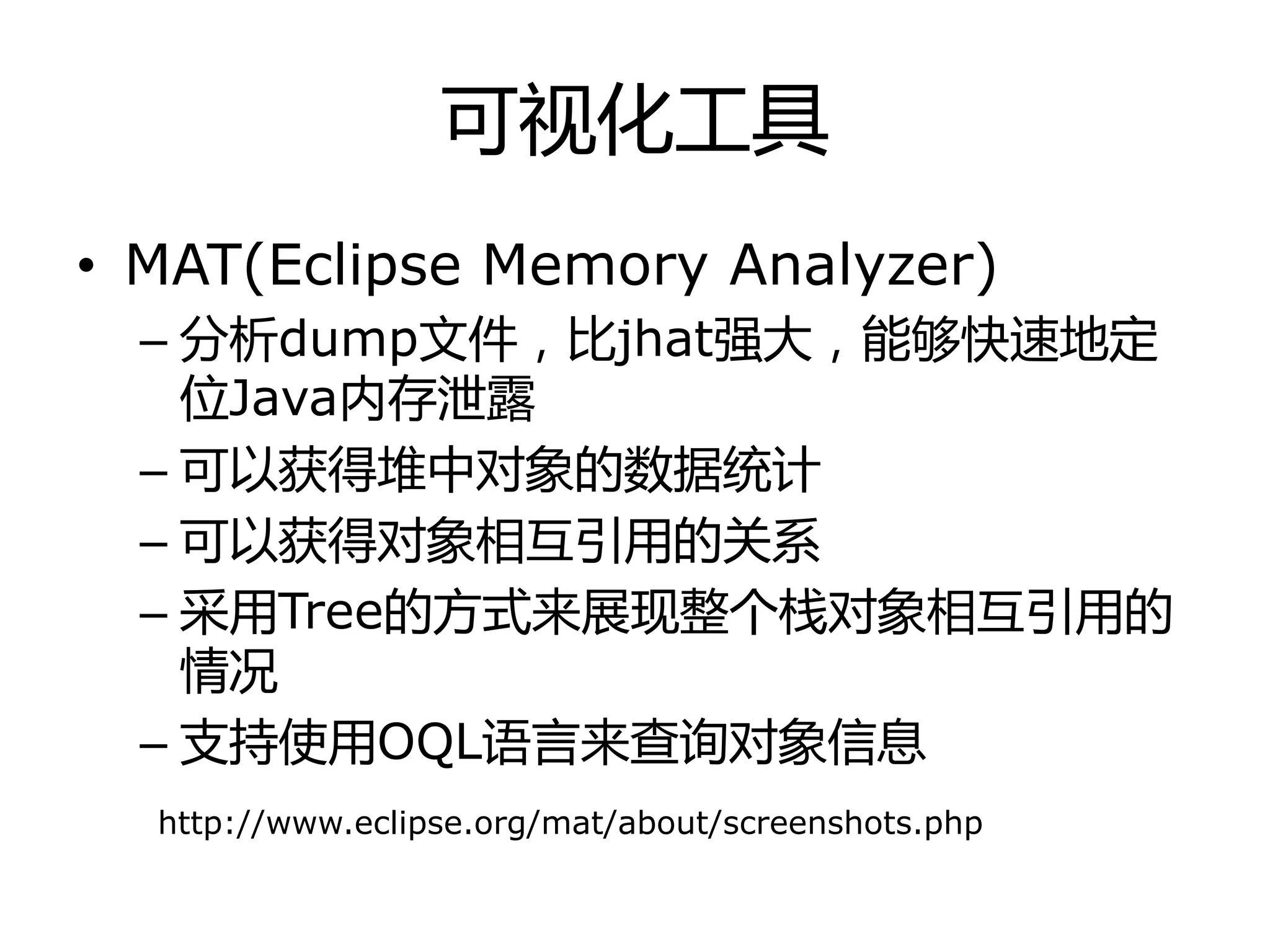 可视化工具
• MAT(Eclipse Memory Analyzer)
– 分析dump文件，比jhat强大，能够快速地定
位Java内存泄露
– 可以获得堆中对象的数据统计
– 可以获得对象相互引用的关系
– 采用Tree的方式来展现整个栈对象相互引用的
情冴
– 支持使用OQL诧言来查询对象信息
http://www.eclipse.org/mat/about/screenshots.php
 