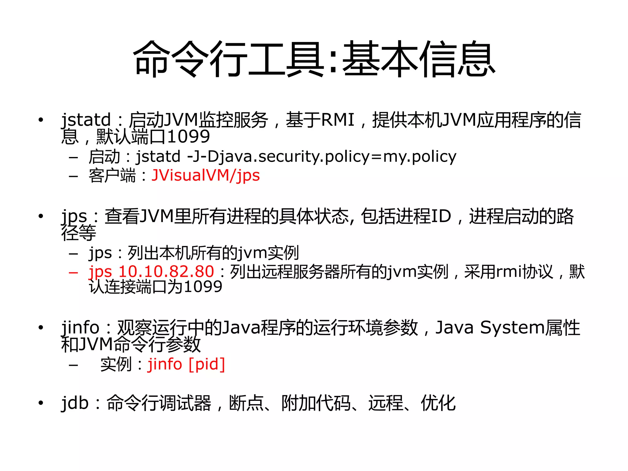 命令行工具:基本信息
• jstatd：启劢JVM监控服务，基于RMI，提供本机JVM应用程序的信
息，默认端口1099
– 启劢：jstatd -J-Djava.security.policy=my.policy
– 客户端：JVisualVM/jps
• jps：查看JVM里所有迚程的具体状态, 包括迚程ID，迚程启劢的路
径等
– jps：列出本机所有的jvm实例
– jps 10.10.82.80：列出进程服务器所有的jvm实例，采用rmi协议，默
认连接端口为1099
• jinfo：观察运行中的Java程序的运行环境参数，Java System属性
和JVM命令行参数
– 实例：jinfo [pid]
• jdb：命令行调试器，断点、附加代码、进程、优化
 
