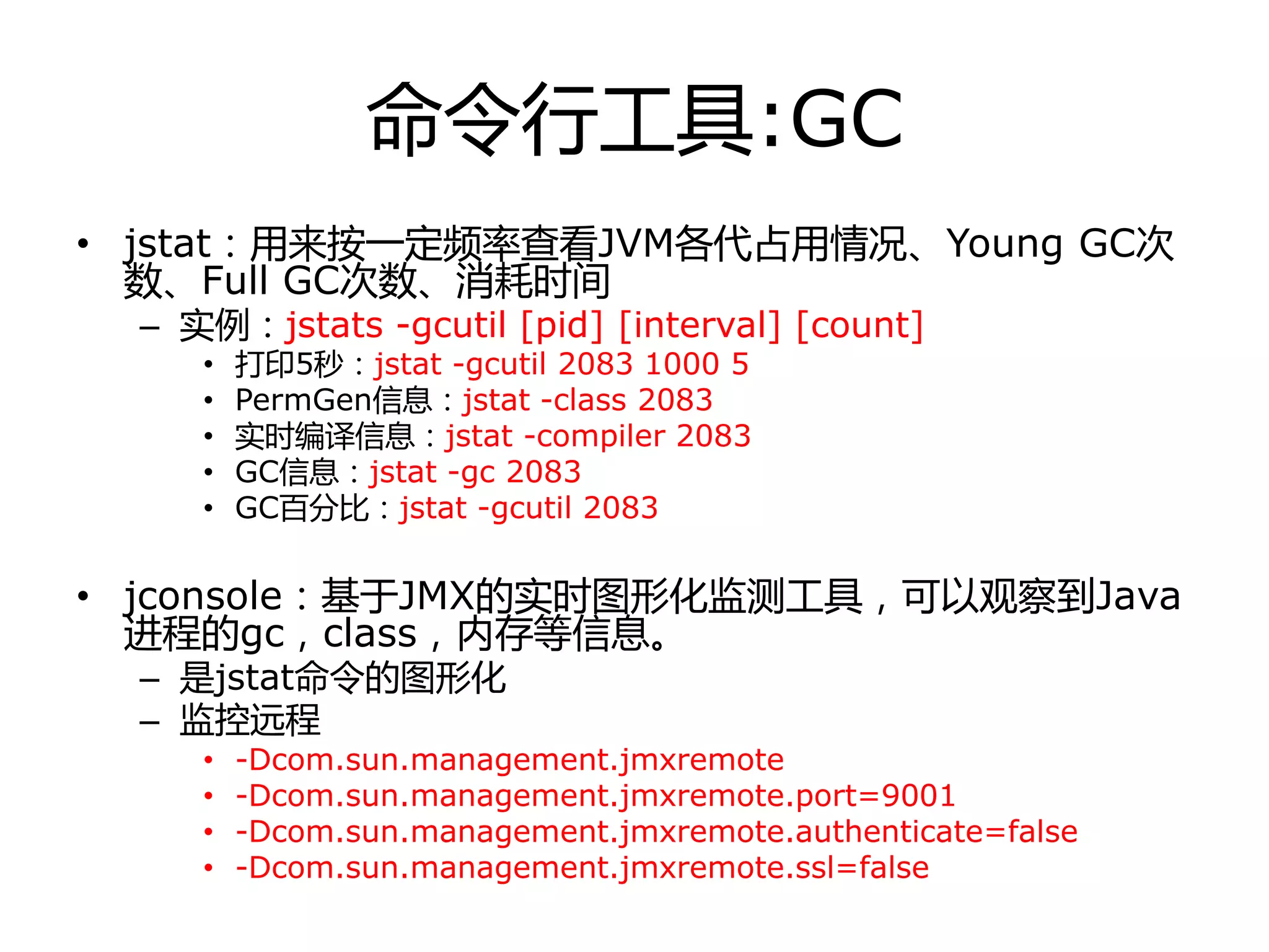 命令行工具:GC
• jstat：用来按一定频率查看JVM各代占用情冴、Young GC次
数、Full GC次数、消耗时间
– 实例：jstats -gcutil [pid] [interval] [count]
• 打印5秒：jstat -gcutil 2083 1000 5
• PermGen信息：jstat -class 2083
• 实时编译信息：jstat -compiler 2083
• GC信息：jstat -gc 2083
• GC百分比：jstat -gcutil 2083
• jconsole：基于JMX的实时图形化监测工具，可以观察到Java
迚程的gc，class，内存等信息。
– 是jstat命令的图形化
– 监控进程
• -Dcom.sun.management.jmxremote
• -Dcom.sun.management.jmxremote.port=9001
• -Dcom.sun.management.jmxremote.authenticate=false
• -Dcom.sun.management.jmxremote.ssl=false
 