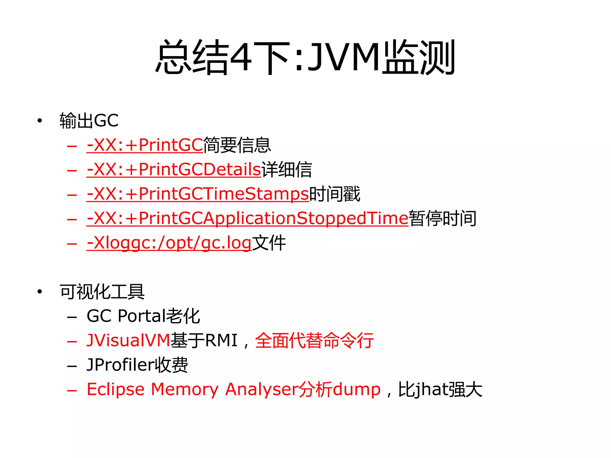 总结4下:JVM监测
• 输出GC
– -XX:+PrintGC简要信息
– -XX:+PrintGCDetails详细信
– -XX:+PrintGCTimeStamps时间戳
– -XX:+PrintGCApplicationStoppedTime暂停时间
– -Xloggc:/opt/gc.log文件
• 可视化工具
– GC Portal老化
– JVisualVM基于RMI，全面代替命令行
– JProfiler收费
– Eclipse Memory Analyser分析dump，比jhat强大
 