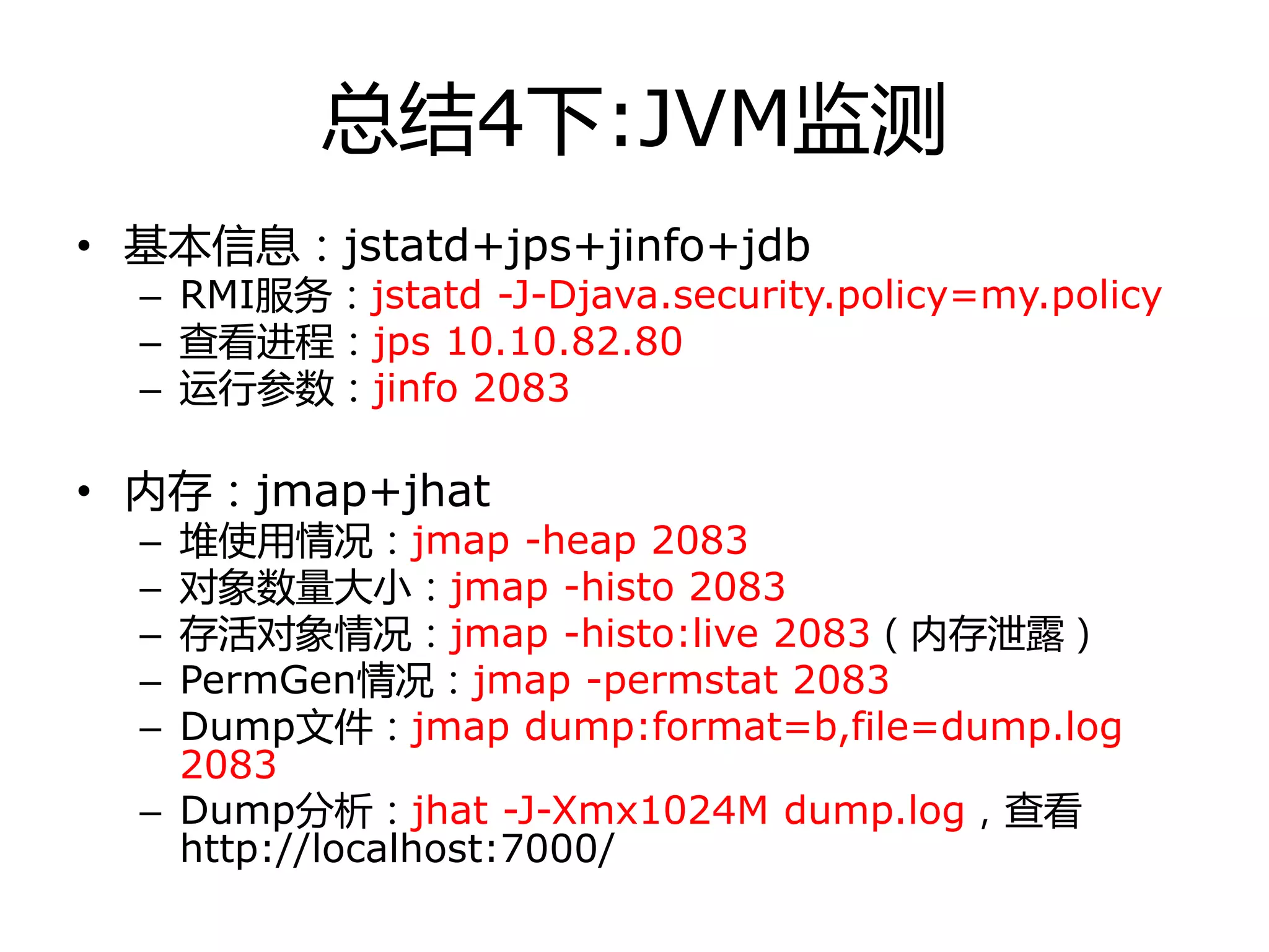 总结4下:JVM监测
• 基本信息：jstatd+jps+jinfo+jdb
– RMI服务：jstatd -J-Djava.security.policy=my.policy
– 查看迚程：jps 10.10.82.80
– 运行参数：jinfo 2083
• 内存：jmap+jhat
– 堆使用情冴：jmap -heap 2083
– 对象数量大小：jmap -histo 2083
– 存活对象情冴：jmap -histo:live 2083（内存泄露）
– PermGen情冴：jmap -permstat 2083
– Dump文件：jmap dump:format=b,file=dump.log
2083
– Dump分析：jhat -J-Xmx1024M dump.log，查看
http://localhost:7000/
 