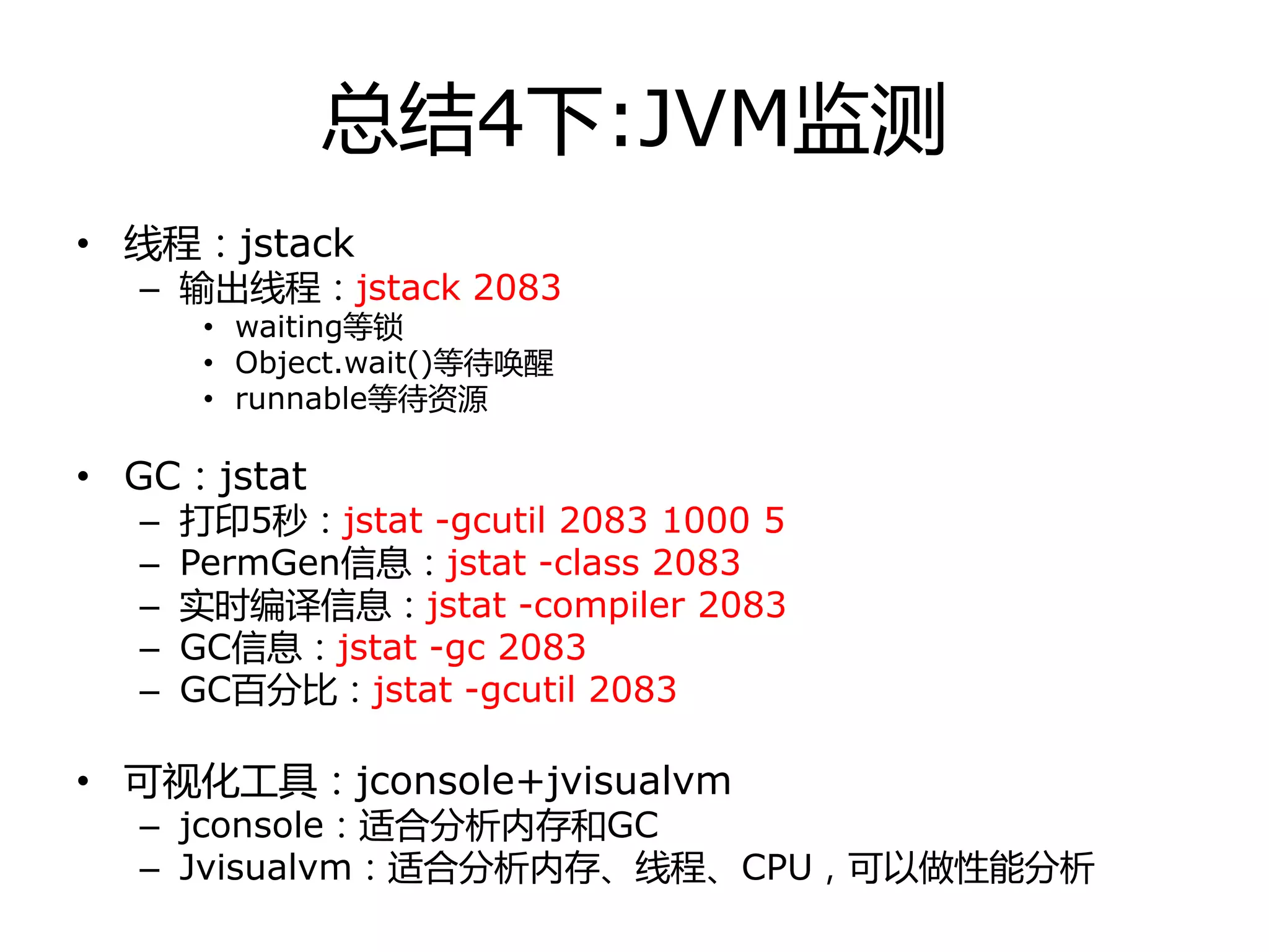 总结4下:JVM监测
• 线程：jstack
– 输出线程：jstack 2083
• waiting等锁
• Object.wait()等待唤醒
• runnable等待资源
• GC：jstat
– 打印5秒：jstat -gcutil 2083 1000 5
– PermGen信息：jstat -class 2083
– 实时编译信息：jstat -compiler 2083
– GC信息：jstat -gc 2083
– GC百分比：jstat -gcutil 2083
• 可视化工具：jconsole+jvisualvm
– jconsole：适合分析内存和GC
– Jvisualvm：适合分析内存、线程、CPU，可以做性能分析
 
