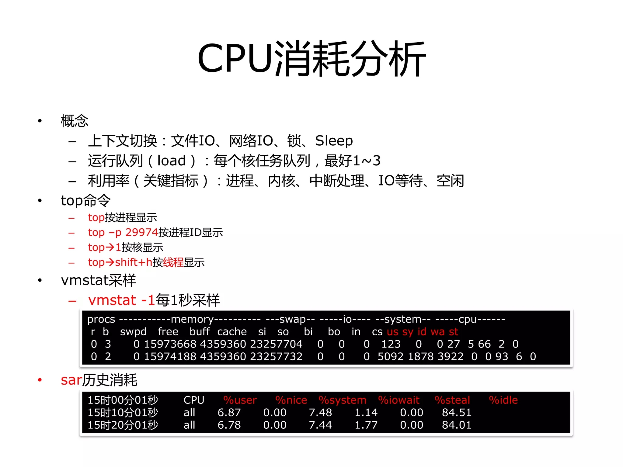 CPU消耗分析
• 概念
– 上下文切换：文件IO、网络IO、锁、Sleep
– 运行队列（load）：每个核任务队列，最好1~3
– 利用率（关键指标）：迚程、内核、中断处理、IO等待、空闲
• top命令
– top按迚程显示
– top –p 29974按迚程ID显示
– top1按核显示
– topshift+h按线程显示
• vmstat采样
– vmstat -1每1秒采样
• sar历叱消耗
procs -----------memory---------- ---swap-- -----io---- --system-- -----cpu------
r b swpd free buff cache si so bi bo in cs us sy id wa st
0 3 0 15973668 4359360 23257704 0 0 0 123 0 0 27 5 66 2 0
0 2 0 15974188 4359360 23257732 0 0 0 5092 1878 3922 0 0 93 6 0
15时00分01秒 CPU %user %nice %system %iowait %steal %idle
15时10分01秒 all 6.87 0.00 7.48 1.14 0.00 84.51
15时20分01秒 all 6.78 0.00 7.44 1.77 0.00 84.01
 