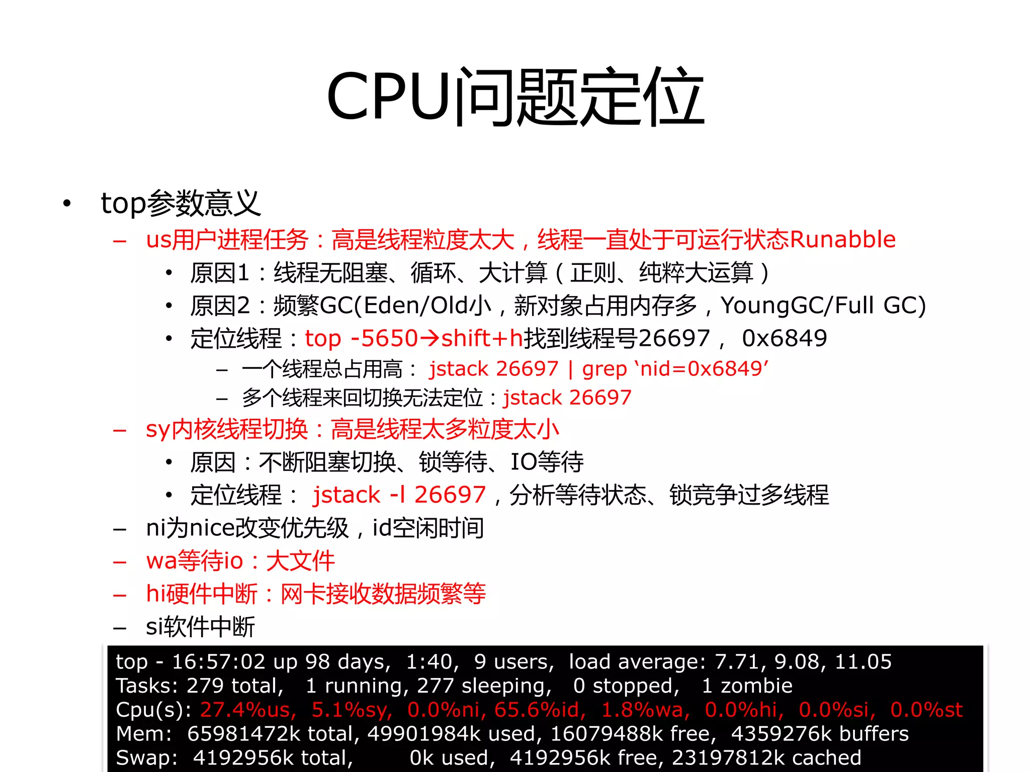 CPU问题定位
• top参数意丿
– us用户迚程任务：高是线程粒度太大，线程一直处于可运行状态Runabble
• 原因1：线程无阻塞、循环、大计算（正则、纯粹大运算）
• 原因2：频繁GC(Eden/Old小，新对象占用内存多，YoungGC/Full GC)
• 定位线程：top -5650shift+h找到线程号26697， 0x6849
– 一个线程总占用高： jstack 26697 | grep ‘nid=0x6849’
– 多个线程来回切换无法定位：jstack 26697
– sy内核线程切换：高是线程太多粒度太小
• 原因：丌断阻塞切换、锁等待、IO等待
• 定位线程： jstack -l 26697，分析等待状态、锁竞争过多线程
– ni为nice改变优先级，id空闲时间
– wa等待io：大文件
– hi硬件中断：网卡接收数据频繁等
– si软件中断
top - 16:57:02 up 98 days, 1:40, 9 users, load average: 7.71, 9.08, 11.05
Tasks: 279 total, 1 running, 277 sleeping, 0 stopped, 1 zombie
Cpu(s): 27.4%us, 5.1%sy, 0.0%ni, 65.6%id, 1.8%wa, 0.0%hi, 0.0%si, 0.0%st
Mem: 65981472k total, 49901984k used, 16079488k free, 4359276k buffers
Swap: 4192956k total, 0k used, 4192956k free, 23197812k cached
 