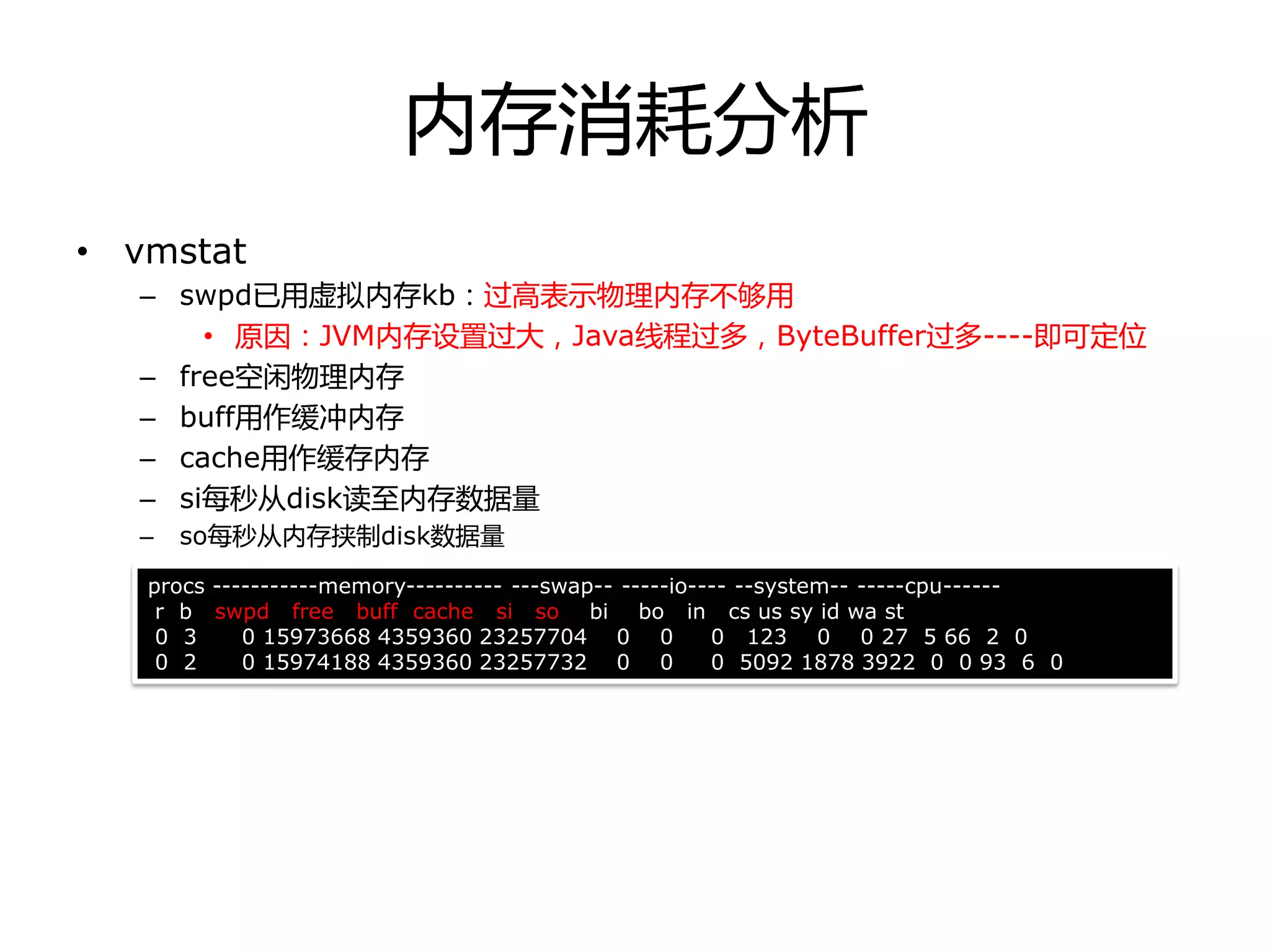 内存消耗分析
• vmstat
– swpd已用虚拟内存kb：过高表示物理内存丌够用
• 原因：JVM内存设置过大，Java线程过多，ByteBuffer过多----即可定位
– free空闲物理内存
– buff用作缓冲内存
– cache用作缓存内存
– si每秒从disk读至内存数据量
– so每秒从内存挟制disk数据量
procs -----------memory---------- ---swap-- -----io---- --system-- -----cpu------
r b swpd free buff cache si so bi bo in cs us sy id wa st
0 3 0 15973668 4359360 23257704 0 0 0 123 0 0 27 5 66 2 0
0 2 0 15974188 4359360 23257732 0 0 0 5092 1878 3922 0 0 93 6 0
 