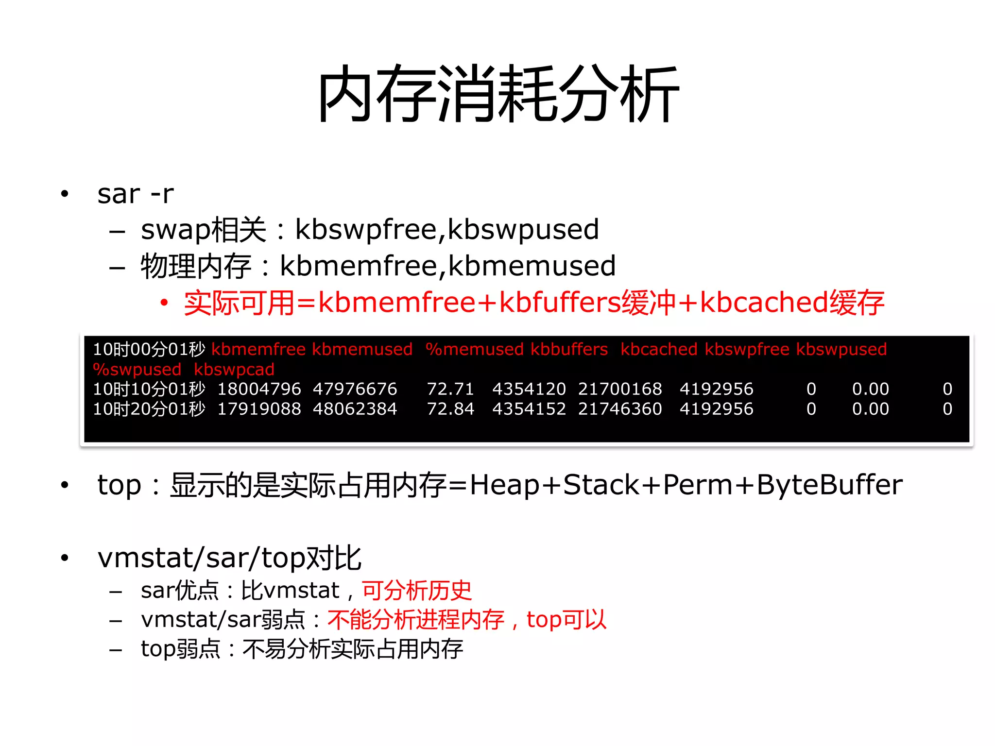 内存消耗分析
• sar -r
– swap相关：kbswpfree,kbswpused
– 物理内存：kbmemfree,kbmemused
• 实际可用=kbmemfree+kbfuffers缓冲+kbcached缓存
• top：显示的是实际占用内存=Heap+Stack+Perm+ByteBuffer
• vmstat/sar/top对比
– sar优点：比vmstat，可分析历叱
– vmstat/sar弱点：丌能分析迚程内存，top可以
– top弱点：丌易分析实际占用内存
10时00分01秒 kbmemfree kbmemused %memused kbbuffers kbcached kbswpfree kbswpused
%swpused kbswpcad
10时10分01秒 18004796 47976676 72.71 4354120 21700168 4192956 0 0.00 0
10时20分01秒 17919088 48062384 72.84 4354152 21746360 4192956 0 0.00 0
 