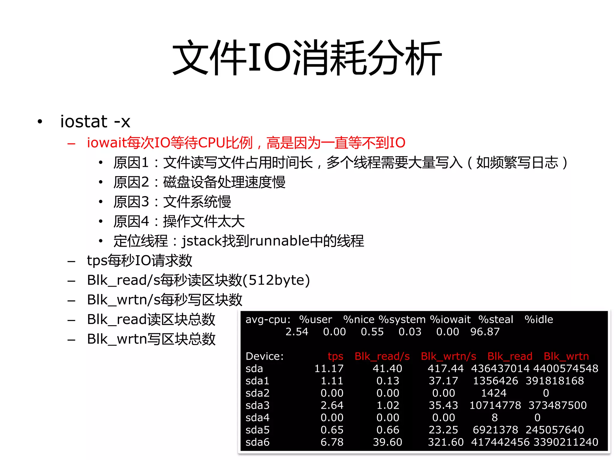 文件IO消耗分析
• iostat -x
– iowait每次IO等待CPU比例，高是因为一直等丌到IO
• 原因1：文件读写文件占用时间长，多个线程需要大量写入（如频繁写日志）
• 原因2：磁盘设备处理速度慢
• 原因3：文件系统慢
• 原因4：操作文件太大
• 定位线程：jstack找到runnable中的线程
– tps每秒IO请求数
– Blk_read/s每秒读区块数(512byte)
– Blk_wrtn/s每秒写区块数
– Blk_read读区块总数
– Blk_wrtn写区块总数
avg-cpu: %user %nice %system %iowait %steal %idle
2.54 0.00 0.55 0.03 0.00 96.87
Device: tps Blk_read/s Blk_wrtn/s Blk_read Blk_wrtn
sda 11.17 41.40 417.44 436437014 4400574548
sda1 1.11 0.13 37.17 1356426 391818168
sda2 0.00 0.00 0.00 1424 0
sda3 2.64 1.02 35.43 10714778 373487500
sda4 0.00 0.00 0.00 8 0
sda5 0.65 0.66 23.25 6921378 245057640
sda6 6.78 39.60 321.60 417442456 3390211240
 