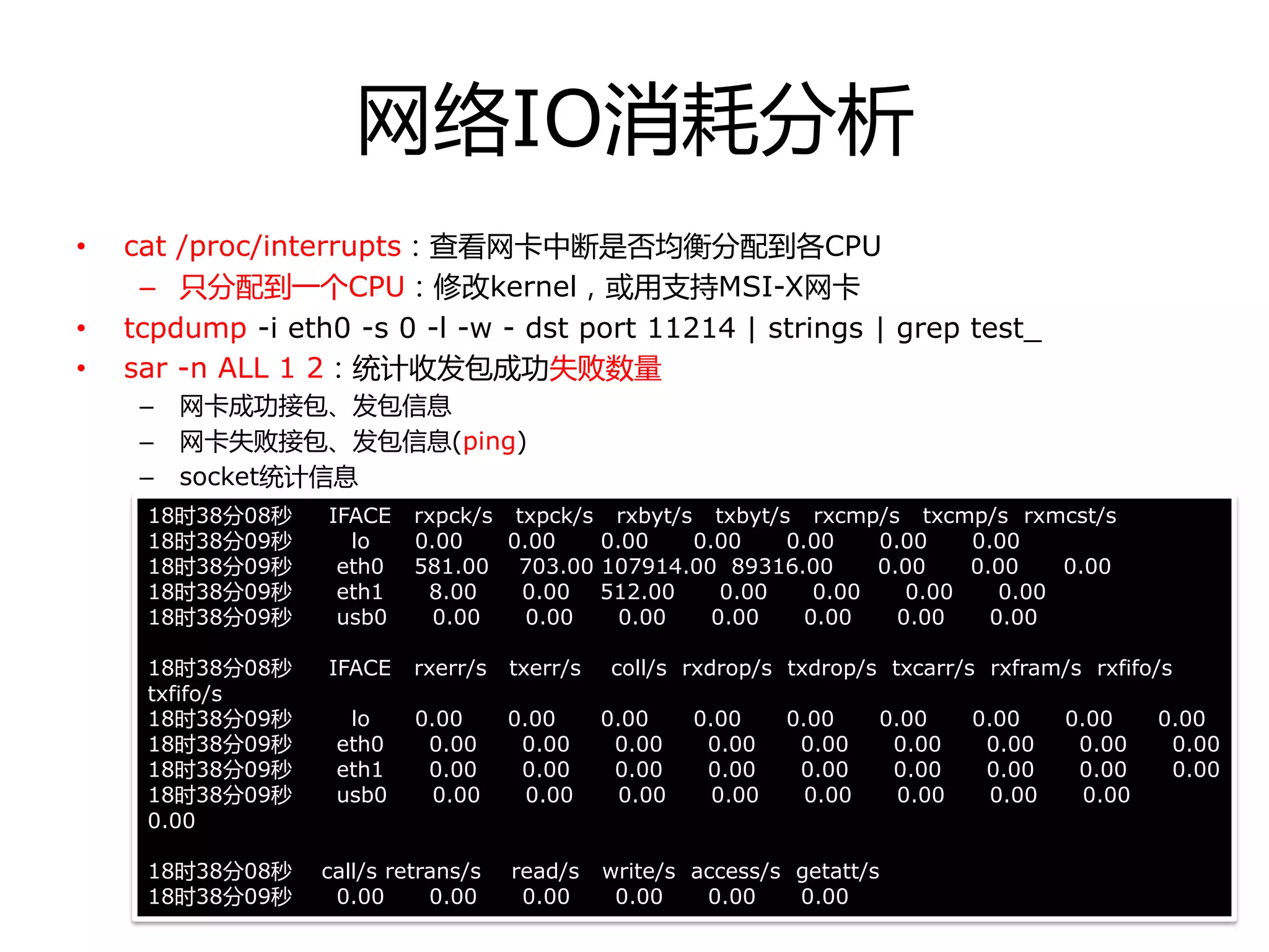 网络IO消耗分析
• cat /proc/interrupts：查看网卡中断是否均衡分配到各CPU
– 只分配到一个CPU：修改kernel，戒用支持MSI-X网卡
• tcpdump -i eth0 -s 0 -l -w - dst port 11214 | strings | grep test_
• sar -n ALL 1 2：统计收发包成功失败数量
– 网卡成功接包、发包信息
– 网卡失败接包、发包信息(ping)
– socket统计信息
18时38分08秒 IFACE rxpck/s txpck/s rxbyt/s txbyt/s rxcmp/s txcmp/s rxmcst/s
18时38分09秒 lo 0.00 0.00 0.00 0.00 0.00 0.00 0.00
18时38分09秒 eth0 581.00 703.00 107914.00 89316.00 0.00 0.00 0.00
18时38分09秒 eth1 8.00 0.00 512.00 0.00 0.00 0.00 0.00
18时38分09秒 usb0 0.00 0.00 0.00 0.00 0.00 0.00 0.00
18时38分08秒 IFACE rxerr/s txerr/s coll/s rxdrop/s txdrop/s txcarr/s rxfram/s rxfifo/s
txfifo/s
18时38分09秒 lo 0.00 0.00 0.00 0.00 0.00 0.00 0.00 0.00 0.00
18时38分09秒 eth0 0.00 0.00 0.00 0.00 0.00 0.00 0.00 0.00 0.00
18时38分09秒 eth1 0.00 0.00 0.00 0.00 0.00 0.00 0.00 0.00 0.00
18时38分09秒 usb0 0.00 0.00 0.00 0.00 0.00 0.00 0.00 0.00
0.00
18时38分08秒 call/s retrans/s read/s write/s access/s getatt/s
18时38分09秒 0.00 0.00 0.00 0.00 0.00 0.00
 