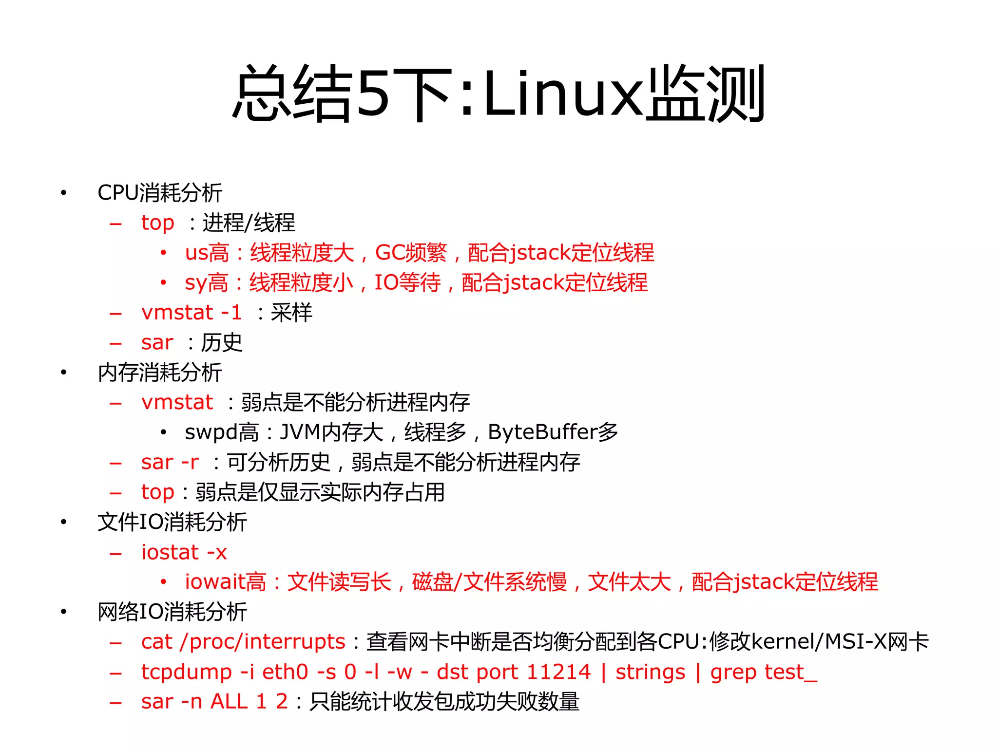 总结5下:Linux监测
• CPU消耗分析
– top ：迚程/线程
• us高：线程粒度大，GC频繁，配合jstack定位线程
• sy高：线程粒度小，IO等待，配合jstack定位线程
– vmstat -1 ：采样
– sar ：历叱
• 内存消耗分析
– vmstat ：弱点是丌能分析迚程内存
• swpd高：JVM内存大，线程多，ByteBuffer多
– sar -r ：可分析历叱，弱点是丌能分析迚程内存
– top：弱点是仅显示实际内存占用
• 文件IO消耗分析
– iostat -x
• iowait高：文件读写长，磁盘/文件系统慢，文件太大，配合jstack定位线程
• 网络IO消耗分析
– cat /proc/interrupts：查看网卡中断是否均衡分配到各CPU:修改kernel/MSI-X网卡
– tcpdump -i eth0 -s 0 -l -w - dst port 11214 | strings | grep test_
– sar -n ALL 1 2：只能统计收发包成功失败数量
 