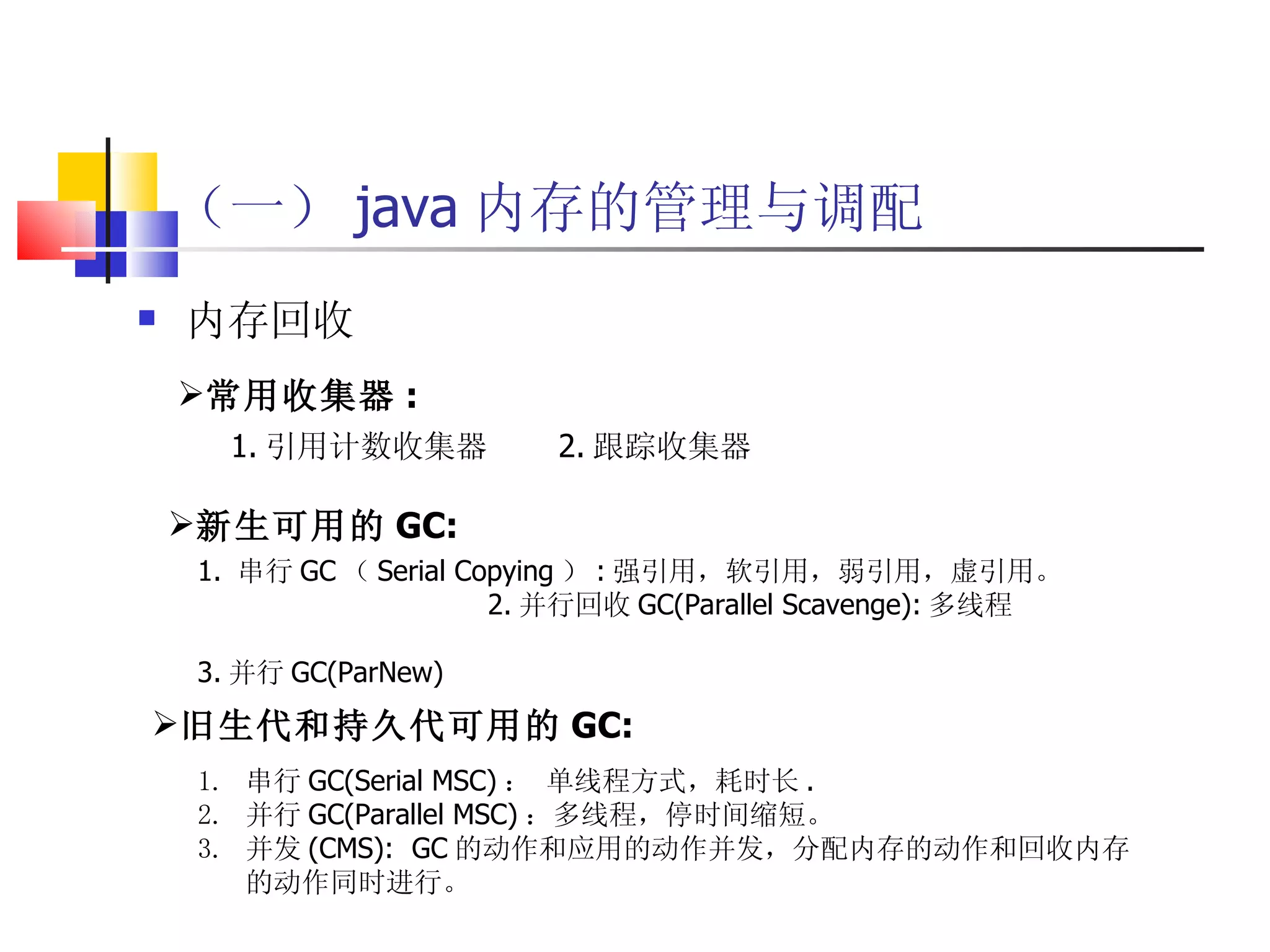 （一） java 内存的管理与调配 内存回收 常用收集器 : 1. 引用计数收集器  2. 跟踪收集器 1.  串行 GC （ Serial Copying ） : 强引用，软引用，弱引用，虚引用。  2. 并行回收 GC(Parallel Scavenge): 多线程  3. 并行 GC(ParNew) 旧生代和持久代可用的 GC: 串行 GC(Serial MSC) ： 单线程方式，耗时长 .  并行 GC(Parallel MSC) ：多线程，停时间缩短。  并发 (CMS):  GC 的动作和应用的动作并发，分配内存的动作和回收内存的动作同时进行。 新生可用的 GC: 