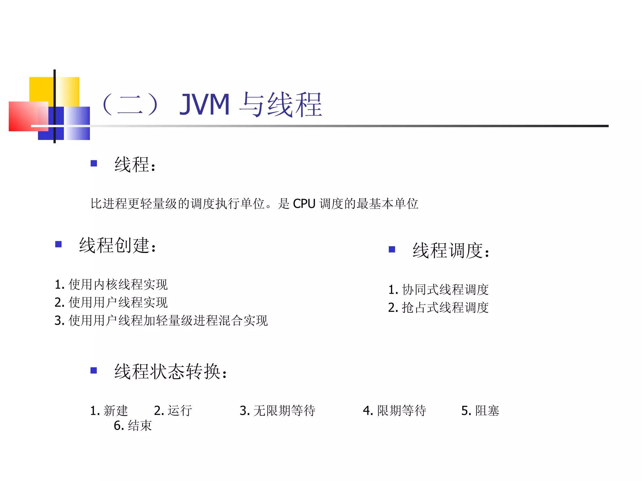 （二） JVM 与线程 线程： 比进程更轻量级的调度执行单位。是 CPU 调度的最基本单位 线程创建： 1. 使用内核线程实现 2. 使用用户线程实现 3. 使用用户线程加轻量级进程混合实现 线程调度： 1. 协同式线程调度 2. 抢占式线程调度 线程状态转换： 1. 新建 2. 运行  3. 无限期等待  4. 限期等待  5. 阻塞  6. 结束 