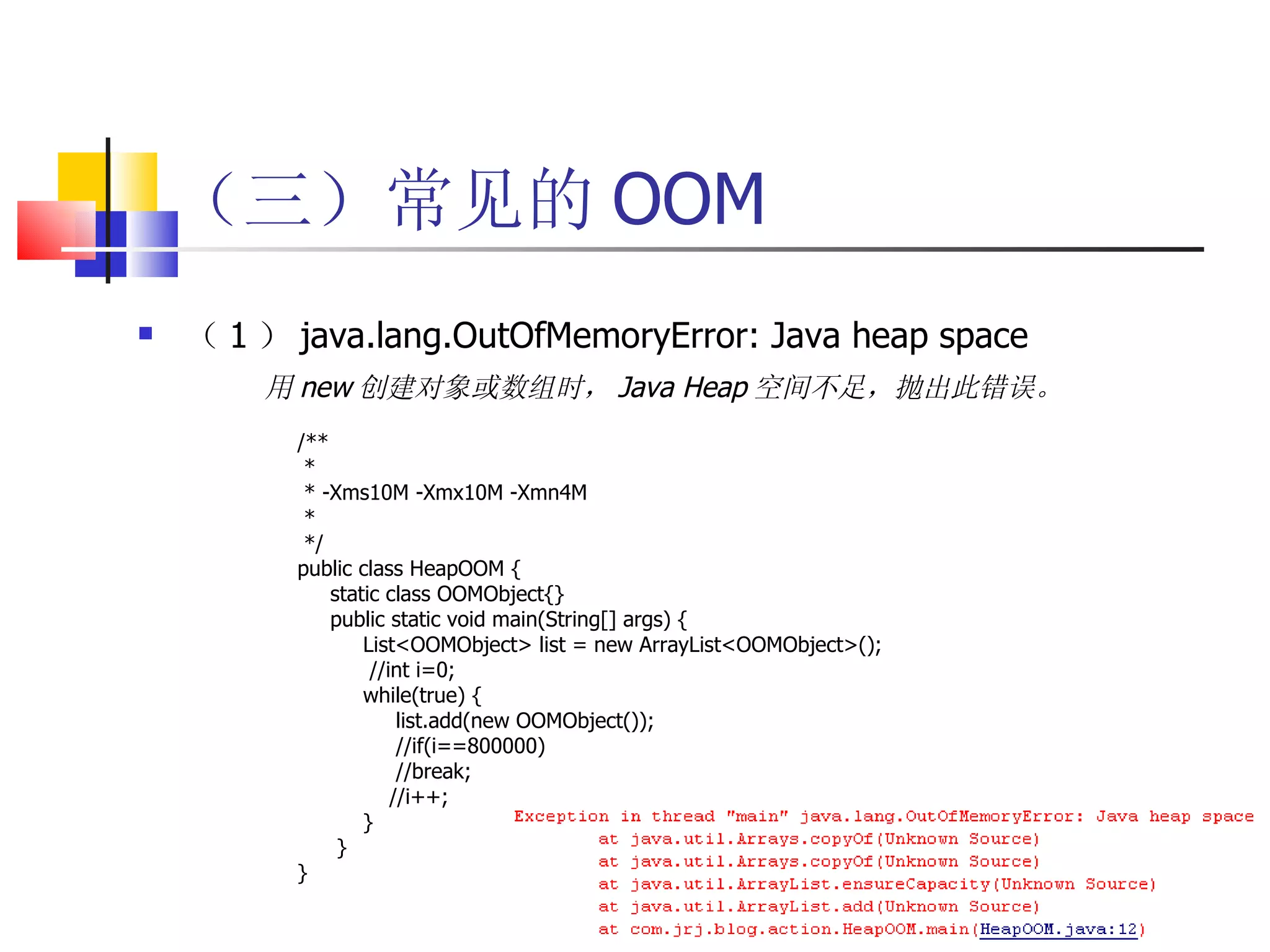 （三）常见的 OOM （ 1 ） java.lang.OutOfMemoryError: Java heap space 用 new 创建对象或数组时， Java Heap 空间不足，抛出此错误。   /** *  * -Xms10M -Xmx10M -Xmn4M * */ public class HeapOOM { static class OOMObject{} public static void main(String[] args) { List<OOMObject> list = new ArrayList<OOMObject>(); //int i=0; while(true) { list.add(new OOMObject()); //if(i==800000) //break; //i++; } } } 